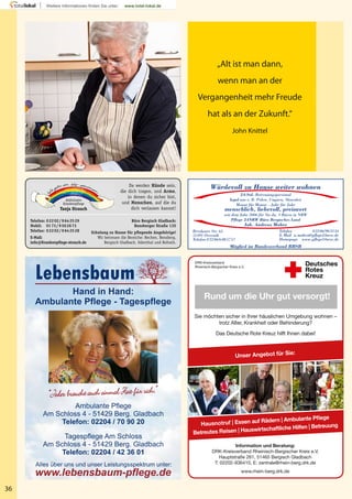 Da werden Hände sein,
die dich tragen, und Arme,
in denen du sicher bist,
und Menschen, auf die du
dich verlassen kannst!
Ambulante
Krankenpﬂege
Tanja Strauch
Büro Bergisch Gladbach:
Bensberger Straße 135
Schulung zu Hause für pﬂegende Angehörige!
Wir betreuen die Bereiche: Bechen, Bensberg,
Bergisch Gladbach, Odenthal und Refrath.
Telefon: 02202/9642529
Mobil: 0173/9502673
Telefax: 02202/9642528
E-Mail:
info@Krankenpﬂege-strauch.de
36
„Alt ist man dann,
wenn man an der
Vergangenheit mehr Freude
hat als an der Zukunft.“
John Knittel
Rund um die Uhr gut versorgt!
DRK-Kreisverband
Rheinisch-Bergischer Kreis e.V.
Sie möchten sicher in Ihrer häuslichen Umgebung wohnen –
trotz Alter, Krankheit oder Behinderung?
Das Deutsche Rote Kreuz hilft Ihnen dabei!
Information und Beratung:
DRK-Kreisverband Rheinisch-Bergischer Kreis e.V.
Hauptstraße 261, 51465 Bergisch Gladbach
T: 02202-936410, E: zentrale@rhein-berg.drk.de
www.rhein-berg.drk.de
Hausnotruf | Essen auf Rädern | Ambulante Pflege
Betreutes Reisen | Hauswirtschaftliche Hilfen | Betreuung
Unser Angebot für Sie:
Breslauer Str. 65
51491 Overath
Telefon 02206/6085757
Würdevoll zu Hause weiter wohnen
24-Std.-Betreuungspersonal
legal aus z. B. Polen, Ungarn, Slowakei
Monat für Monat – Jahr für Jahr
menschlich, liebevoll, preiswert
seit dem Jahr 2006 für Sie da. 3 Büros in NRW
Pflege 24NRW Büro Bergisches Land
Inh. Andreas Mahro
Telefax 02206/903334
E-Mail a.mahro@pflege24nrw.de
Homepage www.pflege24nrw.de
Mitglied im Bundesverband BHSB
Gina Sanders –Fotolia
 