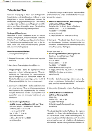 GesundheitundPﬂege
37
Der Rheinisch-Bergische Kreis prüft, inwieweit Ehe-
partner/innen und Kinder zum Unterhalt herangezo-
gen werden können.
 Rheinisch-Bergischer Kreis, Amt für Jugend
und Soziales, Hilfe zur Pflege
Refrather Weg 30, 51469 Bergisch Gladbach
Telefon: 02202 / 13 64 62 und 13 64 67
Fax: 02202 / 13 10 64 65
www.rbk-direkt.de
3. Etage, Zimmer 311, Unterhaltsprüfung
6. Wohngeld – Pflegebedürftige, die die Heimkosten
aus dem eigenen Vermögen finanzieren, aber nur
eine kleine Rente beziehen, haben möglicherweise
einen Anspruch auf Wohngeld.
Ansprechpartnerin ist:
 Stadt Bergisch Gladbach, Wohngeldstelle
Stadthaus Konrad-Adenauer-Platz 9
51465 Bergisch Gladbach
Frau de Martin
Telefon: 02202 / 14 23 30
Fax: 02202 / 14 70 23 30
E-Mail: k.demartin@stadt-gl.de
1. Etage, Zimmer 110, Mo., Mi. bis Fr. von 8.30 bis
12.30 Uhr, dienstags geschlossen
siehe Seite 20
7. Beihilfe – Beihilfeberechtigte können einen Zu-
schuss zu den Kosten für Unterkunft und Verpfle-
gung durch die Beihilfe bekommen.
8. Kriegsopfer – Kriegsopfer erhalten Zuschüsse durch
 Landschaftsverband Rheinland
LVR-Hauptfürsorgestelle
50663 Köln
Telefon: 0221 / 809 42 49
Fax: 0221 / 809 44 02
E-Mail: kriegsopferfuersorge@lvr.de
www.lvr.de
Pflegebedürftige können bei Auflösung des eigenen
Haushalts ihre finanziellen Aufwendungen, abzüg-
lich Erstattungen Dritter und Haushaltsersparnis, als
„andere außergewöhnliche Belastungen“ steuerlich
geltend machen und mit erheblichen Erstattungen
rechnen. Eine Steuererklärung lohnt sich in jedem Fall.
Vollstationäre Pflege
Wenn die Versorgung zu Hause nicht mehr gewähr-
leistet ist, gibt es die Möglichkeit, in ein Senioren- und
Pflegeheim zu ziehen. Anmeldungen nehmen die
Heime selbst entgegen. Die Pflegekasse kann die Not-
wendigkeit der vollstationären Pflege von dem Me-
dizinischen Dienst überprüfen lassen. Diese Prüfung
entfällt bei einer Einstufung in Pflegestufe III.
Kosten und Finanzierung
Die Kosten in einem Pflegeheim setzen sich zusam-
men aus Pflegekosten, Investitionskosten, Kosten für
Unterkunft und Verpflegung und zusätzlichen Kosten
für Dienstleistungen des Heimes, die nicht in den Be-
reich Pflege und Unterkunft/Verpflegung gehören
(z. B. kosmetische Angebote).
Finanzierungsmöglichkeiten:
1. Leistungen der Pflegekasse
2. Eigenes Einkommen – alle Renten und sonstige
Einkünfte
3. Vermögen – Sparguthaben, Immobilien etc.
4. Pflegewohngeld – Sollte das eigene Einkommen
zusammen mit den Leistungen aus der Pflegever-
sicherung zur Finanzierung der Heimkosten und
des Taschengeldes nicht ausreichen, besteht die
Möglichkeit bei einem Vermögen unter 10.000 €,
Pflegewohngeld über das Heim zu beantragen.
5. Leistungen der Sozialhilfe – Sollte das Einkommen,
die Leistungen der Pflegeversicherung, das eigene
Vermögen und das Pflegewohngeld zur Finanzie-
rung der Heimkosten und des Taschengeldes nicht
ausreichen, kann ein Antrag auf ergänzende Leis-
tung beim:
 Rheinisch-Bergischen Kreis
Amt für Jugend und Soziales, Hilfe zur Pflege
Refrather Weg 30, 51469 Bergisch Gladbach
Telefon: 02202 / 13 64 58 und
13 62 36 und 13 67 89
Fax: 02202 / 13 10 64 65
www.rbk-direkt.de
3. Etage, Zimmer 314 und 320
gestellt werden.
 