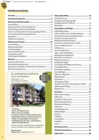 2
ST. JOSEFSHAUS REFRATH
Alten- und Plegeheim
Junkersgut 10 - 14
51427 Bergisch Gladbach
Wir bieten:
Bewohnern und ihren Angehörigen bieten wir Begleitung
im Alter, in Krankheit und im „integrierten Hospiz“ an.
Inhaltsverzeichnis
Vorwort ............................................................................1
Branchenverzeichnis.......................................................3
Beratung und Information..............................................5
Seniorenbüro......................................................................................5
Beratungsstellen und Spezialdienste.........................................6
Rechtsberatung/Prozesskostenhilfe...........................................6
Renten- und Sozialversicherungsangelegenheiten .............6
Schwerbehindertenangelegenheiten.......................................7
Bürgerbüro ..........................................................................................7
Wohlfahrtsverbände ........................................................................9
Bildung und Freizeit......................................................10
Seniorenklubs...................................................................................10
Begegnungsstätten........................................................................12
Freizeitangebote..............................................................................12
Seniorenvertretungen...................................................................13
Seniorenbeirat der
Stadt Bergisch Gladbach ..............................................................13
Wohnen ..........................................................................14
Seniorenwohnungen.....................................................................14
Wohnberechtigungsschein ........................................................14
Wohngemeinschaften für Menschen mit Demenz.............15
Wohnraumanpassung...................................................................16
Finanzielle Hilfen.......................................... 18
Grundsicherung.......................................................... 18
Sonstige Leistungen gemäß
Sozialgesetzbuch (SGB) XII ..................................... 18
Wohngeld...................................................................... 19
Gesundheit und Pflege ................................ 21
Selbsthilfegruppen.................................................... 21
Hilfen für Menschen mit Behinderung............... 21
Schwerbehindertenangelegenheiten................ 21
Fahrdienst für Menschen mit
Mobilitätseinschränkungen ................................... 22
Sicherheit und Prävention im Alter...................... 22
Essen und Menüservice ........................................... 22
Hilfsdienste................................................................... 24
Demenz/Alzheimer ................................................... 24
Tages- oder Nachtpflege ......................................... 25
Wohngemeinschaften für
Menschen mit Demenz............................................ 26
Pflegeversicherung ................................................... 27
Ambulante Pflege
Leistungen der Pflegeversicherung .................... 29
Finanzielle Hilfen........................................................ 29
Verhinderungspflege................................................ 29
Kurzzeitpflege.............................................................. 29
Hilfen für Pflegende .................................................. 30
Pflegedienste............................................................... 31
Hausnotruf.................................................................... 35
Versorgung 24 Std.
„Rund um die Uhr“/osteuropäische Kräfte ....... 35
Vollstationäre Pflege................................................. 37
Pflegeheime................................................................. 38
Vorsorge........................................................ 41
Dokumentenmappe.................................................. 41
Vollmacht ...................................................................... 41
Gesetzliche Betreuung............................................. 41
Betreuungsverfügung.............................................. 42
Patientenverfügung.................................................. 42
Testament .................................................................... 42
Sterbebegleitung....................................................... 43
Palliativpflege.............................................................. 43
Hospiz............................................................................. 43
Todesfall......................................................................... 45
Formalitäten................................................................. 45
Friedhöfe ....................................................................... 45
Trauer.............................................................................. 45
Notrufnummern ........................................... 46
Stichwortverzeichnis.................................... 47
Impressum .................................................... 48
 