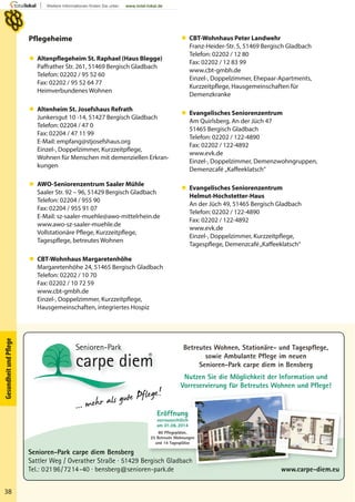 38
GesundheitundPﬂege
 CBT-Wohnhaus Peter Landwehr
Franz-Heider-Str. 5, 51469 Bergisch Gladbach
Telefon: 02202 / 12 80
Fax: 02202 / 12 83 99
www.cbt-gmbh.de
Einzel-, Doppelzimmer, Ehepaar-Apartments,
Kurzzeitpflege, Hausgemeinschaften für
Demenzkranke
 Evangelisches Seniorenzentrum
Am Quirlsberg, An der Jüch 47
51465 Bergisch Gladbach
Telefon: 02202 / 122-4890
Fax: 02202 / 122-4892
www.evk.de
Einzel-, Doppelzimmer, Demenzwohngruppen,
Demenzcafé „Kaffeeklatsch“
 Evangelisches Seniorenzentrum
Helmut-Hochstetter-Haus
An der Jüch 49, 51465 Bergisch Gladbach
Telefon: 02202 / 122-4890
Fax: 02202 / 122-4892
www.evk.de
Einzel-, Doppelzimmer, Kurzzeitpflege,
Tagespflege, Demenzcafé„Kaffeeklatsch“
Pflegeheime
 Altenpflegeheim St. Raphael (Haus Blegge)
Paffrather Str. 261, 51469 Bergisch Gladbach
Telefon: 02202 / 95 52 60
Fax: 02202 / 95 52 64 77
Heimverbundenes Wohnen
 Altenheim St. Josefshaus (Junkersgut)
Junkersgut 10 – 14, 51427 Bergisch Gladbach
Telefon: 02204 / 470
Fax: 02204 / 47 11 99
Wohnen für Menschen mit demenziellen Erkran-
kungen
 AWO-Seniorenzentrum Saaler Mühle
Saaler Str. 92 – 96, 51429 Bergisch Gladbach
Telefon: 02204 / 955 90
Fax: 02204 / 955 91 07
E-Mail: sz-saaler-muehle@awo-mittelrhein.de
www.awo-sz-saaler-muehle.de
Vollstationäre Pflege, Kurzzeitpflege,
Tagespflege, betreutes Wohnen
 CBT-Wohnhaus Margaretenhöhe
Margaretenhöhe 24, 51465 Bergisch Gladbach
Telefon: 02202 / 10 70
Fax: 02202 / 10 72 59
www.cbt-gmbh.de
Einzel-, Doppelzimmer, Kurzzeitpflege,
Hausgemeinschaften, integriertes Hospiz
Senioren-Park carpe diem Bensberg
Sattler Weg / Overather Straße · 51429 Bergisch Gladbach
Tel.: 02196/7214-40 · bensberg@senioren-park.de www.carpe-diem.eu
Betreutes Wohnen, Stationäre- und Tagespflege,
sowie Ambulante Pflege im neuen
Senioren-Park carpe diem in Bensberg
Nutzen Sie die Möglichkeit der Information und
Vorreservierung für Betreutes Wohnen und Pflege!
... mehr als gute Pflege!
... mehr als gute Pflege!
Eröffnung
vorraussichtlich
am 01.06.2014
80 Pflegeplätze,
25 Betreute Wohnungen
und 14 Tagesplätze
   CBT-Wohnhaus Peter Landwehr
Franz-Heider-Str. 5, 51469 Bergisch Gladbach
Telefon: 02202 / 12 80
Fax: 02202 / 12 83 99
www.cbt-gmbh.de
Einzel-, Doppelzimmer, Ehepaar-Apartments,
Kurzzeitpflege, Hausgemeinschaften für
Demenzkranke
   Evangelisches Seniorenzentrum
Am Quirlsberg, An der Jüch 47
51465 Bergisch Gladbach
Telefon: 02202 / 122-4890
Fax: 02202 / 122-4892
www.evk.de
Einzel-, Doppelzimmer, Demenzwohngruppen,
Demenzcafé „Kaffeeklatsch“
   Evangelisches Seniorenzentrum
Helmut-Hochstetter-Haus
An der Jüch 49, 51465 Bergisch Gladbach
Telefon: 02202 / 122-4890
Fax: 02202 / 122-4892
www.evk.de
Einzel-, Doppelzimmer, Kurzzeitpflege,
Tagespflege, Demenzcafé„Kaffeeklatsch“
Pflegeheime
   Altenpflegeheim St. Raphael (Haus Blegge)
Paffrather Str. 261, 51469 Bergisch Gladbach
Telefon: 02202 / 95 52 60
Fax: 02202 / 95 52 64 77
Heimverbundenes Wohnen
   Altenheim St. Josefshaus Refrath
Junkersgut 10 -14, 51427 Bergisch Gladbach
Telefon: 02204 / 47 0
Fax: 02204 / 47 11 99
E-Mail: empfang@stjosefshaus.org
Einzel-, Doppelzimmer, Kurzzeitpflege,
Wohnen für Menschen mit demenziellen Erkran-
kungen
   AWO-Seniorenzentrum Saaler Mühle
Saaler Str. 92 – 96, 51429 Bergisch Gladbach
Telefon: 02204 / 955 90
Fax: 02204 / 955 91 07
E-Mail: sz-saaler-muehle@awo-mittelrhein.de
www.awo-sz-saaler-muehle.de
Vollstationäre Pflege, Kurzzeitpflege,
Tagespflege, betreutes Wohnen
   CBT-Wohnhaus Margaretenhöhe
Margaretenhöhe 24, 51465 Bergisch Gladbach
Telefon: 02202 / 10 70
Fax: 02202 / 10 72 59
www.cbt-gmbh.de
Einzel-, Doppelzimmer, Kurzzeitpflege,
Hausgemeinschaften, integriertes Hospiz
 