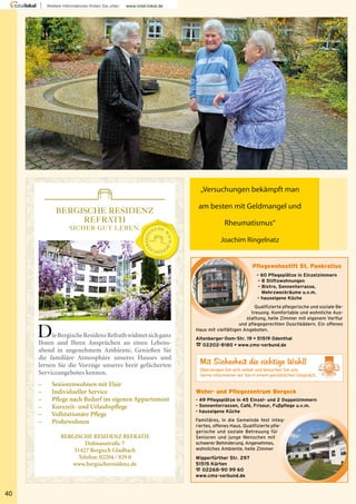 Wohn- und Pflegezentrum Bergeck
- 49 Pflegeplätze in 45 Einzel- und 2 Doppelzimmern
- Sonnenterrassen, Café, Friseur, Fußpflege u.v.m.
- hauseigene Küche
Familiäres, in die Gemeinde fest integ-
riertes, offenes Haus. Qualifizierte pfle-
gerische und soziale Betreuung für
Senioren und junge Menschen mit
schwerer Behinderung. Angenehmes,
wohnliches Ambiente, helle Zimmer
Pflegewohnstift St. Pankratius
– 60 Pflegeplätze in Einzelzimmern
– 8 Stiftswohnungen
– Bistro, Sonnenterrasse,
Mehrzweckräume u.v.m.
– hauseigene Küche
Qualifizierte pflegerische und soziale Be-
treuung. Komfortable und wohnliche Aus-
stattung, helle Zimmer mit eigenem Vorflur
und pflegegerechten Duschbädern. Ein offenes
Haus mit vielfältigen Angeboten.
Altenberger-Dom-Str. 19 • 51519 Odenthal
% 02202-8180 • www.cms-verbund.de
Mit Sicherheit die richtige Wahl!
Überzeugen Sie sich selbst und besuchen Sie uns.
Gerne informieren wir Sie in einem persönlichen Gespräch.
40
„Versuchungen bekämpft man
am besten mit Geldmangel und
Rheumatismus“
Joachim Ringelnatz
BERGISCHE RESIDENZ
REFRATH
SICHER GUT LEBEN.
DieBergischeResidenzRefrathwidmetsichganz
Ihnen und Ihren Ansprüchen an einen Lebens-
abend in angenehmem Ambiente. Genießen Sie
die familiäre Atmosphäre unseres Hauses und
lernen Sie die Vorzüge unseres breit gefächerten
Serviceangebotes kennen.
– Seniorenwohnen mit Flair
– Individueller Service
– Pflege nach Bedarf im eigenen Appartement
– Kurzzeit- und Urlaubspflege
– Vollstationäre Pflege
– Probewohnen
BERGISCHE RESIDENZ REFRATH
Dolmanstraße 7
51427 Bergisch Gladbach
Telefon: 02204 / 929 0
www.bergischeresidenz.de
T LEBEN.T LEBEN.
 