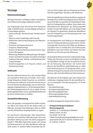 Vorsorge
41
VorsorgeVorsorge
Dokumentenmappe
Wichtige Urkunden und Papiere sollten vorsorglich in
einer Dokumentenmappe aufbewahrt werden.
Ihre Angehörigen oder eine Person Ihres Vertrauens
sollte im Notfall wissen, wo diese Mappe zu finden ist.
In diese Mappe gehören:
• Geburtsurkunde, Heiratsurkunde, Familienstamm-
buch
• Adressen naher Angehöriger oder Freunde
• Vollmachten, Betreuungsverfügung und Patienten-
verfügung
• Testament, Vermögensverzeichnis
• Zeugnisse, Arbeitsverträge
• Hinweis auf Bankverbindung, Kontonummer, Spar-
bücher, Wertpapiere
• Mietvertrag, Mietbücher, Mietquittungen. Bei Eigen-
tümern: Grundbuchauszüge und andere Unterlagen
• Sozialversicherungs-, Renten- und Krankenversiche-
rungsunterlagen
• Versicherungspolicen (z. B. Hausrat-, Lebens- und
Sterbeversicherung)
Vollmacht
Mit einer Vollmacht können Sie in den meisten Fällen
eine gesetzliche Betreuung vermeiden. Auch Ange-
hörige (Ehepartner, Kinder) brauchen zur rechtlichen
Vertretung eine Vollmacht. So können Sie eine Person
Ihres Vertrauens bevollmächtigen, die von Ihnen fest-
gelegten Angelegenheiten (z. B.Vertretung bei Behör-
den, Bankangelegenheiten) für Sie zu regeln. Für Ihre
Bankangelegenheiten ist eine spezielle Bankvollmacht
bei Ihrem Kreditinstitut zu erstellen.
Gesetzliche Betreuung
Wenn die geistigen und körperlichen Kräfte nachlas-
sen, fällt es oft schwer, die für das weitere Leben an-
fallenden wichtigen Entscheidungen selbst zu treffen
und die erforderlichen Angelegenheiten zu regeln.
Bei psychischen Erkrankungen oder körperlichen,
geistigen und seelischen Behinderungen kann eine
gesetzliche Betreuung durch das Betreuungsgericht
gemäß § 1896 BGB eingerichtet werden. Der Antrag
auf Betreuung kann von dem Betroffenen selbst ge-
stellt werden. In anderen Fällen entscheidet das Ge-
richt von Amts wegen oder auf Anregung von Dritten
(Familienangehörigen, Nachbarn oder Behörden).
Nach Antragstellung veranlasst das Betreuungsgericht
bei Bedarf eine medizinische Begutachtung. Gleichzei-
tig wird die Betreuungsstelle der Stadt Bergisch Glad-
bach ein Sozialgutachten erstellen. Dazu nimmt eine
Mitarbeiterin/ein Mitarbeiter der Betreuungsstelle
Kontakt mit dem Betroffenen auf. In der Regel erfolgt
ein Gespräch im gewohnten Umfeld des Betroffenen
und die Einbeziehung von Vertrauenspersonen und
Familienangehörigen.
Im Sozialgutachten wird Stellung zur Notwendigkeit
und zum Umfang der Betreuung genommen. Die Be-
treuungsstelle macht einenVorschlag, wer die Betreu-
ung führen kann. Es erfolgt dann eine Anhörung des
Betroffenen durch den Richter. Der Richter fasst den
Beschluss zur Einrichtung einer Betreuung.
Als gesetzliche Betreuer kommen insbesondere Ange-
hörige oder Personen aus dem unmittelbaren Umfeld
des Betroffenen infrage. Bei der Auswahl der Person,
die die Betreuung übernehmen soll, kommt dem
Wunsch des Betroffenen große Bedeutung zu. Sollte
keine Vertrauensperson zur Verfügung stehen, so be-
stellt das Amtsgericht entweder einen ehrenamtlichen
Betreuer oder einen Berufsbetreuer/Vereinsbetreuer.
Der Betreuer hat die Aufgabe, ganz oder teilweise die
anfallenden Angelegenheiten für die betroffene Per-
son zu entscheiden. Eine Betreuung kann z. B. für die
Bereiche
• Gesundheitsfürsorge
• Vermögensangelegenheiten
• Behördenangelegenheiten
• Wohnungsangelegenheiten
• Aufenthaltsbestimmung
vom Betreuungsgericht eingerichtet werden:
 Amtsgericht Bergisch Gladbach
Betreuungsgericht
Schloßstr. 21, 51429 Bergisch Gladbach
Telefon: 02204 / 95 29-0
Fax: 02204 / 95 29-180
E-Mail: Poststelle@ag-bergischgladbach.nrw.de
Sprechzeiten Mo. bis Fr. 8.30 bis 12.00 Uhr und
Di. 14.00 bis 15.00 Uhr
 