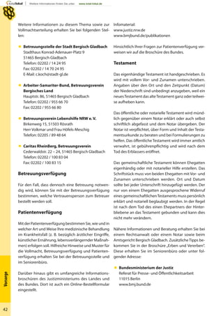 42
Vorsorge
Infomaterial:
www.justiz.nrw.de
www.bmjbund.de/publikationen
Hinsichtlich Ihrer Fragen zur Patientenverfügung ver-
weisen wir auf die Broschüre des Bundes.
Testament
Das eigenhändige Testament ist handgeschrieben. Es
wird mit vollem Vor- und Zunamen unterschrieben.
Angaben über den Ort und den Zeitpunkt (Datum)
der Niederschrift sind unbedingt anzugeben, weil ein
neuesTestament das alteTestament ganz oder teilwei-
se aufheben kann.
Das öffentliche oder notarielle Testament wird münd-
lich gegenüber einem Notar erklärt oder auch selbst
schriftlich abgefasst und dem Notar übergeben. Der
Notar ist verpflichtet, über Form und Inhalt der Testa-
mentsurkunde zu beraten und bei Formulierungen zu
helfen. Das öffentliche Testament wird immer amtlich
verwahrt, ist gebührenpflichtig und wird nach dem
Tod des Erblassers eröffnet.
Das gemeinschaftliche Testament können Ehegatten
eigenhändig oder mit notarieller Hilfe erstellen. Das
Schriftstück muss von beiden Ehegatten mit Vor- und
Zunamen unterschrieben werden. Ort und Datum
sollte bei jeder Unterschrift hinzugefügt werden. Der
nur von einem Ehegatten ausgesprochene Widerruf
eines gemeinschaftlichenTestaments muss persönlich
erklärt und notariell beglaubigt werden. In der Regel
ist nach dem Tod des einen Ehepartners der Hinter-
bliebene an das Testament gebunden und kann dies
nicht mehr verändern.
Nähere Informationen und Beratung erhalten Sie bei
einem Rechtsanwalt oder einem Notar sowie beim
Amtsgericht Bergisch Gladbach. Zusätzliche Tipps be-
kommen Sie in der Broschüre „Erben und Vererben“.
Diese erhalten Sie im Seniorenbüro oder unter fol-
gender Adresse:
 Bundesministerium der Justiz
Referat für Presse- und Öffentlichkeitsarbeit
11015 Berlin
www.bmj.bund.de
Weitere Informationen zu diesem Thema sowie zur
Vollmachtserteilung erhalten Sie bei folgenden Stel-
len:
 Betreuungsstelle der Stadt Bergisch Gladbach
Stadthaus Konrad-Adenauer-Platz 9
51465 Bergisch Gladbach
Telefon: 02202 / 14 24 95
Fax: 02202 / 14 70 24 95
E-Mail: c.koch@stadt-gl.de
 Arbeiter-Samariter-Bund, Betreuungsverein
Bergisches Land
Hauptstr. 86, 51465 Bergisch Gladbach
Telefon: 02202 / 955 66 70
Fax: 02202 / 955 66 80
 Betreuungsverein Lebenshilfe NRW e. V.
Birkenweg 15, 51503 Rösrath
Herr Volkmar und Frau Höfels-Meschig
Telefon: 02205 / 89 48 64
 Caritas RheinBerg, Betreuungsverein
Cederwaldstr. 22 – 24, 51465 Bergisch Gladbach
Telefon: 02202 / 100 83 04
Fax: 02202 / 100 83 15
Betreuungsverfügung
Für den Fall, dass dennoch eine Betreuung notwen-
dig wird, können Sie mit der Betreuungsverfügung
bestimmen, welche Vertrauensperson zum Betreuer
bestellt werden soll.
Patientenverfügung
Mit der Patientenverfügung bestimmen Sie, wie und in
welcher Art und Weise Ihre medizinische Behandlung
im Krankheitsfall (z. B. bezüglich ärztlicher Eingriffe,
künstlicher Ernährung, lebensverlängernder Maßnah-
men) erfolgen soll. Hilfreiche Hinweise und Muster für
die Vollmacht, Betreuungsverfügung und Patienten-
verfügung erhalten Sie bei der Betreuungsstelle und
im Seniorenbüro.
Darüber hinaus gibt es umfangreiche Informations-
broschüren des Justizministeriums des Landes und
des Bundes. Dort ist auch ein Online-Bestellformular
eingestellt.
 