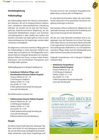 Vorsorge
43
Freunde annimmt. Der ambulante Hospizdienst be-
gleitet diese zu Hause oder im Pflegeheim.
Er unterstützt die Erkrankten dabei, die noch verblei-
bende Lebenszeit in ihrer gewohnten häuslichen Um-
gebung verbringen zu können.
Das Konzept umfasst medizinische, pflegerische und
spirituelle Fürsorge, eine bestimmte Einstellung zum
Tod und die Fürsorge für den Sterbenden.
Mit der zum Tode führenden Krankheit wird so um-
gegangen, dass die Patienten bis zu ihrem Tod ange-
nehm leben können. Ein besonderes Merkmal besteht
in der sogenannten Schmerzkontrolle. Es gibt keine le-
bensverlängernden Maßnahmen, nur eine bedürfnis-
orientierte Pflege. Dabei wird die Individualität eines
jeden Patienten besonders berücksichtigt.
Folgende Hospizdienste sind in Bergisch Gladbach
ambulant tätig:
 Ambulanter Hospizdienst
Vinzenz-Pallotti-Hospital
Vinzenz-Pallotti-Str. 20 – 24
51429 Bergisch Gladbach
Telefon: 02204 / 41 11 70
Fax: 02204 / 41 11 69
E-Mail: hospizdienst@vph-bensberg.de
www.vph-bensberg.de
Sterbebegleitung
Palliativpflege
Die Palliativpflege bietet ihre Dienste schwerstkran-
ken Patienten, die sich im fortgeschrittenen Stadium
einer unheilbaren lebensbedrohlichen Erkrankung
befinden. Sie versteht sich als über den Tod hinaus-
gehende, bedürfnisorientierte Begleitung, die das
individuelle Wohlbefinden steigern und Sicherheit
und Geborgenheit in allen Stadien des Leidens und
Sterbens vermitteln soll. Dabei geht es nicht um eine
Lebensverlängerung. Die Angehörigen werden dabei
mit betreut und begleitet.
Die allgemeine und kurativ orientierte Pflege geht mit
der Palliativpflege in vielen Bereichen fließend inei-
nander über und ergänzt sich. Die Pflegekräfte sind in
diesem Rahmen integraler Bestandteil von interdiszi-
plinären Pallitive Care Teams, zu denen neben Ärzten,
Seelsorgern und verschiedenen Therapeuten auch
freiwillige Helfer gehören.
Palliativpflegedienst in Bergisch Gladbach ist:
 Ambulanter Palliativer Pflege- und
Konsiliardienst Vinzenz-Pallotti-Hospital
Vinzenz-Pallotti-Str. 20 – 24
51429 Bergisch Gladbach
Telefon: 02204 / 41 11 60
Fax: 02204 / 41 11 69
E-Mail: palliativstation@vph-bensberg.de
www.vph-bensberg.de
Die Palliativstation erreichen Sie:
 Palliativstation Vinzenz-Pallotti-Hospital
Vinzenz-Pallotti-Str. 20 – 24
51429 Bergisch Gladbach
Telefon: 02204 / 41 11 60
Fax: 02204 / 41 11 69
E-Mail: palliativstation@vph-bensberg.de
www.vph-bensberg.de
Palliativmedizinischer Konsiliardienst
Hospiz
Der Name Hospiz heißt übersetzt „Herberge“. Das
Wort wird heute für eine Bewegung verwandt,
die sich der Betreuung und Begleitung Schwerkr-
anker, Sterbender sowie deren Angehöriger und
 