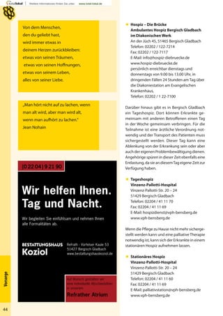 BESTATTUNGSHAUS
Koziol
Auf Wunsch gestalten wir
eine individuelle Abschiedsfeier
in unserem
Refrather Atrium
Wir helfen Ihnen.
Tag und Nacht.
(0 22 04) 9 21 90
Wir begleiten Sie einfühlsam und nehmen Ihnen
alle Formalitäten ab.
Refrath · Vürfelser Kaule 53
51427 Bergisch Gladbach
www.bestattungshauskoziol.de
44
Vorsorge
Von dem Menschen,
den du geliebt hast,
wird immer etwas in
deinem Herzen zurückbleiben:
etwas von seinen Träumen,
etwas von seinen Hoffnungen,
etwas von seinem Leben,
alles von seiner Liebe.
„Man hört nicht auf zu lachen, wenn
man alt wird, aber man wird alt,
wenn man aufhört zu lachen.“
Jean Nohain
 Hospiz – Die Brücke
Ambulantes Hospiz Bergisch Gladbach
im Diakonischen Werk
An der Jüch 45, 51465 Bergisch Gladbach
Telefon: 02202 / 122-7214
Fax: 02202 / 122-7117
E-Mail: info@hospiz-diebruecke.de
www.hospiz-diebruecke.de
persönlich erreichbar dienstags und
donnerstags von 9.00 bis 13.00 Uhr, in
dringenden Fällen 24 Stunden am Tag über
die Diakoniestation am Evangelischen
Krankenhaus,
Telefon: 02202 / 1 22-7100
Darüber hinaus gibt es in Bergisch Gladbach
ein Tageshospiz. Dort können Erkrankte ge-
meinsam mit anderen Betroffenen einen Tag
in der Woche gemeinsam verbringen. Für die
Teilnahme ist eine ärztliche Verordnung not-
wendig und der Transport des Patienten muss
sichergestellt werden. Dieser Tag kann eine
Ablenkung von der Erkrankung sein oder aber
auch der eigenen Problembewältigung dienen.
Angehörige spüren in dieser Zeit ebenfalls eine
Entlastung, da sie an diesemTag eigene Zeit zur
Verfügung haben.
 Tageshospiz
Vinzenz-Pallotti-Hospital
Vinzenz-Pallotti-Str. 20 – 24
51429 Bergisch Gladbach
Telefon: 02204 / 41 11 70
Fax: 02204 / 41 11 69
E-Mail: hospizdienst@vph-bensberg.de
www.vph-bensberg.de
Wenn die Pflege zu Hause nicht mehr sicherge-
stellt werden kann und eine palliative Therapie
notwendig ist, kann sich der Erkrankte in einem
stationären Hospiz aufnehmen lassen.
 Stationäres Hospiz
Vinzenz-Pallotti-Hospital
Vinzenz-Pallotti-Str. 20 – 24
51429 Bergisch Gladbach
Telefon: 02204 / 41 11 60
Fax: 02204 / 41 11 69
E-Mail: palliativstation@vph-bensberg.de
www.vph-bensberg.de
 