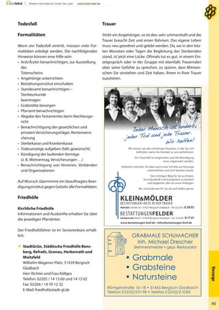 Vorsorge
45
Trauer
Stirbt ein Angehöriger, so ist dies sehr schmerzhaft und die
Trauer braucht Zeit und einen Rahmen. Das eigene Leben
muss neu geordnet und gelebt werden. Da, wo in den letz-
ten Monaten oder Tagen die Begleitung des Sterbenden
stand, ist jetzt eine Lücke. Oftmals tut es gut, in einem Ein-
zelgespräch oder in der Gruppe mit ebenfalls Trauernden
über seine Gefühle zu sprechen, zu spüren, dass Mitmen-
schen Sie verstehen und Zeit haben, Ihnen in Ihrer Trauer
zuzuhören.
Todesfall
Formalitäten
Wenn ein Todesfall eintritt, müssen viele For-
malitäten erledigt werden. Die nachfolgenden
Hinweise können eine Hilfe sein:
• Arzt/Ärztin benachrichtigen, zur Ausstellung
des
Totenscheins
• Angehörige unterrichten
• Bestattungsinstitut einschalten
• Standesamt benachrichtigen –
Sterbeurkunde
beantragen
• Grabstätte besorgen
• Pfarramt benachrichtigen
• Abgabe des Testamentes beim Nachlassge-
richt
• Benachrichtigung der gesetzlichen und
privaten Versicherungsträger, Rentenversi-
cherung
• Sterbekasse und Krankenkasse
• Todesanzeige aufgeben (falls gewünscht)
• Kündigung der laufenden Verträge
(z. B. Mietvertrag, Versicherungen …)
• Benachrichtigung von Vereinen, Verbänden
und Organisationen
Auf Wunsch übernimmt ein beauftragtes Beer-
digungsinstitut gegen Gebühr alle Formalitäten.
Friedhöfe
Kirchliche Friedhöfe
Informationen und Auskünfte erhalten Sie über
die jeweiligen Pfarrämter.
Der Friedhofsführer ist im Seniorenbüro erhält-
lich.
 StadtGrün, Städtische Friedhöfe Bens-
berg, Refrath, Gronau, Herkenrath und
Moitzfeld
Wilhelm-Wagener-Platz, 51439 Bergisch
Gladbach
Herr Richter und Frau Köllges
Telefon: 02202 / 14 13 60 und 14 15 02
Fax: 02204 / 14 70 12 32
E-Mail: friedhof@stadt-gl.de
Röntgenstraße 16–18 • 51465 Bergisch Gladbach
Telefon 02202/59198 • Telefax 02202/21083
• Grabmale
• Grabsteine
• Natursteine
Refrath: Vürfels 50 • 51427 Bergisch Gladbach • Tel. 02204/ 63805
KLEIN&MÖLDER
BESTATTUNGEN•HILFE IN DER TRAUER
Herkenrath: Ball 3 • 51429 Bergisch Gladbach • Tel. 02204/ 81701
BESTATTUNGENFELDER
www.bestattungen-kmf.de • info@bestattungen-kmf.de
Wir wissen um die schwierige Situation, in der Sie sich
befinden, wenn Sie Kontakt zu uns aufnehmen.
Ein Trauerfall ist eingetreten und die Beerdigung
muss organisiert werden.
Vielleicht möchten Sie aber auch erste Schritte zur Vorsorge
unternehmen und sich beraten lassen.
Den richtigen Weg für Sie zu finden,
Sie individuell und kompetent zu beraten
und begleiten, dies ist unser Anliegen.
Wir sind jederzeit für Sie da und helfen gerne.
 