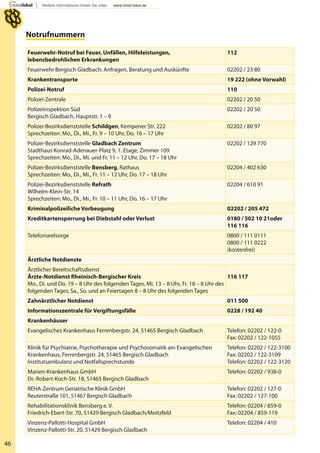 46
Notrufnummern
Feuerwehr-Notruf bei Feuer, Unfällen, Hilfeleistungen,
lebensbedrohlichen Erkrankungen
112
Feuerwehr Bergisch Gladbach: Anfragen, Beratung und Auskünfte 02202 / 23 80
Krankentransporte 19 222 (ohne Vorwahl)
Polizei-Notruf 110
Polizei-Zentrale 02202 / 20 50
Polizeiinspektion Süd
Bergisch Gladbach, Hauptstr. 1 – 9
02202 / 20 50
Polizei-Bezirksdienststelle Schildgen, Kempener Str. 222
Sprechzeiten: Mo., Di., Mi., Fr. 9 – 10 Uhr, Do. 16 – 17 Uhr
02202 / 80 97
Polizei-Bezirksdienststelle Gladbach Zentrum
Stadthaus Konrad-Adenauer-Platz 9, 1. Etage, Zimmer 109
Sprechzeiten: Mo., Di., Mi. und Fr. 11 – 12 Uhr, Do. 17 – 18 Uhr
02202 / 129 770
Polizei-Bezirksdienststelle Bensberg, Rathaus
Sprechzeiten: Mo., Di., Mi., Fr. 11 – 12 Uhr, Do. 17 – 18 Uhr
02204 / 402 630
Polizei-Bezirksdienststelle Refrath
Wilhelm-Klein-Str. 14
Sprechzeiten: Mo., Di., Mi., Fr. 10 – 11 Uhr, Do. 16 – 17 Uhr
02204 / 610 91
Kriminalpolizeiliche Vorbeugung 02202 / 205 472
Kreditkartensperrung bei Diebstahl oder Verlust 0180 / 502 10 21oder
116 116
Telefonseelsorge 0800 / 111 0111
0800 / 111 0222
(kostenfrei)
Ärztliche Notdienste
Ärztlicher Bereitschaftsdienst
Ärzte-Notdienst Rheinisch-Bergischer Kreis
Mo., Di. und Do. 19 – 8 Uhr des folgenden Tages, Mi. 13 – 8 Uhr, Fr. 18 – 8 Uhr des
folgenden Tages, Sa., So. und an Feiertagen 8 – 8 Uhr des folgenden Tages
116 117
Zahnärztlicher Notdienst 011 500
Informationszentrale für Vergiftungsfälle 0228 / 192 40
Krankenhäuser
Evangelisches Krankenhaus Ferrenbergstr. 24, 51465 Bergisch Gladbach Telefon: 02202 / 122-0
Fax: 02202 / 122-1055
Klinik für Psychiatrie, Psychotherapie und Psychosomatik am Evangelischen
Krankenhaus, Ferrenbergstr. 24, 51465 Bergisch Gladbach
Institutsambulanz und Notfallsprechstunde
Telefon: 02202 / 122-3100
Fax: 02202 / 122-3109
Telefon: 02202 / 122-3120
Marien-Krankenhaus GmbH
Dr.-Robert-Koch-Str. 18, 51465 Bergisch Gladbach
Telefon: 02202 / 938-0
REHA-Zentrum Geriatrische Klinik GmbH
Reuterstraße 101, 51467 Bergisch Gladbach
Telefon: 02202 / 127-0
Fax: 02202 / 127-100
Rehabilitationsklinik Bensberg e. V.
Friedrich-Ebert-Str. 70, 51429 Bergisch Gladbach/Moitzfeld
Telefon: 02204 / 859-0
Fax: 02204 / 859-119
Vinzenz-Pallotti-Hospital GmbH
Vinzenz-Pallotti-Str. 20, 51429 Bergisch Gladbach
Telefon: 02204 / 410
 
