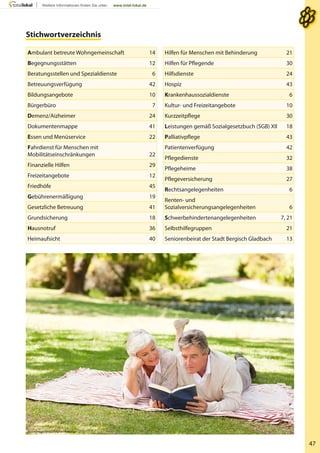 47
Stichwortverzeichnis
WavebreakMediaMicro - Fotolia
Ambulant betreute Wohngemeinschaft 14
Begegnungsstätten 12
Beratungsstellen und Spezialdienste 6
Betreuungsverfügung 42
Bildungsangebote 10
Bürgerbüro 7
Demenz/Aizheimer 24
Dokumentenmappe 41
Essen und Menüservice 22
Fahrdienst für Menschen mit
Mobilitätseinschränkungen 22
Finanzielle Hilfen 29
Freizeitangebote 12
Friedhöfe 45
Gebührenermäßigung 19
Gesetzliche Betreuung 41
Grundsicherung 18
Hausnotruf 36
Heimaufsicht 40
Hilfen für Menschen mit Behinderung 21
Hilfen für Pflegende 30
Hilfsdienste 24
Hospiz 43
Krankenhaussozialdienste 6
Kultur- und Freizeitangebote 10
Kurzzeitpflege 30
Leistungen gemäß Sozialgesetzbuch (SGB) XII 18
Palliativpflege 43
Patientenverfügung 42
Pflegedienste 32
Pflegeheime 38
Pflegeversicherung 27
Rechtsangelegenheiten 6
Renten- und
Sozialversicherungsangelegenheiten 6
Schwerbehindertenangelegenheiten 7, 21
Selbsthilfegruppen 21
Seniorenbeirat der Stadt Bergisch Gladbach 13
 