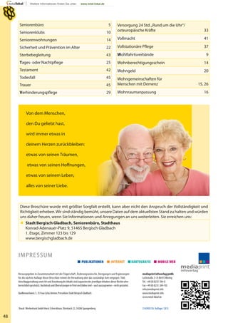 Diese Broschüre wurde mit größter Sorgfalt erstellt, kann aber nicht den Anspruch der Vollständigkeit und
Richtigkeit erheben.Wir sind ständig bemüht, unsere Daten auf dem aktuellsten Stand zu halten und würden
uns daher freuen, wenn Sie Informationen und Anregungen an uns weiterleiten. Sie erreichen uns:
 Stadt Bergisch Gladbach, Seniorenbüro, Stadthaus
Konrad-Adenauer-Platz 9, 51465 Bergisch Gladbach
1. Etage, Zimmer 123 bis 129
www.bergischgladbach.de
48
Herausgegeben in Zusammenarbeit mit der Trägerschaft. Änderungswünsche, Anregungen und Ergänzungen
für die nächste Auflage dieser Broschüre nimmt die Verwaltung oder das zuständige Amt entgegen. Titel,
UmschlaggestaltungsowieArtundAnordnungdesInhaltssindzugunstendesjeweiligenInhabersdieserRechteurhe-
berrechtlichgeschützt.NachdruckundÜbersetzungeninPrintundOnlinesind–auchauszugsweise–nichtgestattet.
Quellennachweis:S.35FrauCichy-Betten,PressebüroStadtBergischGladbach
mediaprint infoverlag gmbh
Lechstraße 2 • D-86415 Mering
Tel. +49(0)8233 384-0
Fax +49(0)8233 384-103
info@mediaprint.info
www.mediaprint.info
www.total-lokal.de
51439057/6. Auﬂage/2013
IMPRESSUM
Druck: Werbedruck GmbH Horst Schreckhase, Dörnbach 22, 34286 Spangenberg
Von dem Menschen,
den Du geliebt hast,
wird immer etwas in
deinem Herzen zurückbleiben:
etwas von seinen Träumen,
etwas von seinen Hoffnungen,
etwas von seinem Leben,
alles von seiner Liebe.
Seniorenbüro 5
Seniorenklubs 10
Seniorenwohnungen 14
Sicherheit und Prävention im Alter 22
Sterbebegleitung 43
Tages- oder Nachtpflege 25
Testament 42
Todesfall 45
Trauer 45
Verhinderungspflege 29
Versorgung 24 Std.„Rund um die Uhr“/
osteuropäische Kräfte 33
Vollmacht 41
Vollstationäre Pflege 37
Wohlfahrtsverbände 9
Wohnberechtigungsschein 14
Wohngeld 20
Wohngemeinschaften für
Menschen mit Demenz 15, 26
Wohnraumanpassung 16
 