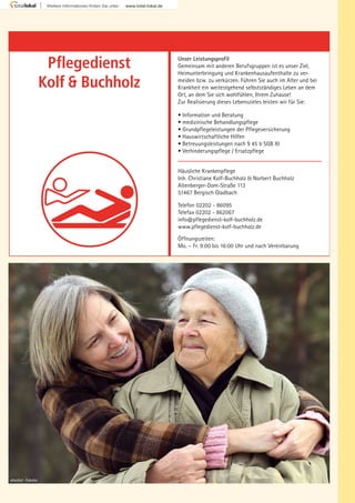 Pflegedienst
Kolf Buchholz
Unser Leistungsprofil
Gemeinsam mit anderen Berufsgruppen ist es unser Ziel,
Heimunterbringung und Krankenhausaufenthalte zu ver-
meiden bzw. zu verkürzen. Führen Sie auch im Alter und bei
Krankheit ein weitestgehend selbstständiges Leben an dem
Ort, an dem Sie sich wohlfühlen, Ihrem Zuhause!
Zur Realisierung dieses Lebenszieles leisten wir für Sie:
• Information und Beratung
• medizinische Behandlungspflege
• Grundpflegeleistungen der Pflegeversicherung
• Hauswirtschaftliche Hilfen
• Betreuungsleistungen nach § 45 b SGB XI
• Verhinderungspflege / Ersatzpflege
Häusliche Krankenpflege
Inh. Christiane Kolf-Buchholz & Norbert Buchholz
Altenberger-Dom-Straße 113
51467 Bergisch Gladbach
Telefon 02202 - 86095
Telefax 02202 - 862067
info@pflegedienst-kolf-buchholz.de
www.pflegedienst-kolf-buchholz.de
Öffnungszeiten:
Mo. – Fr. 9:00 bis 16:00 Uhr und nach Vereinbarung
absolut - Fotolia
 