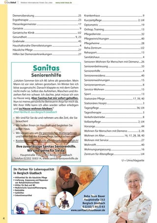 4
„Letzten Sommer bin ich 80 Jahre alt geworden. Mein
Mann ist vor vier Jahren gestorben. Im Winter bin ich
böse ausgerutscht. Danach klappte es mit dem Gehen
nicht mehr so. Selbst das Aufstehen, Waschen und An-
ziehen ﬁel mir schwer. Ich dachte, jetzt müsse ich von
zu Hause weg. Aber Sanitas hat mir sofort geholfen.
Nun ist meine persönliche Betreuerin Anja für mich da.
Mit ihrer Hilfe kann ich alles wieder selber erledigen
und zu Hause wohnen bleiben.“
Zitat Hertha B. aus Bergisch Gladbach
• Wir sind für Sie da und nehmen uns die Zeit, die Sie
brauchen!
• Wir helfen Ihnen im Haushalt und begleiten Sie
außer Haus.
• Wir sorgen uns um Ihr persönliches Wohlergehnen
und helfen bei der Körperpﬂege, beim Kochen usw.
• Kostenübernahme durch alle Pﬂegekassen möglich!
Wir sorgen uns um Ihr persönliches WohlergehnenWir sorgen uns um Ihr persönliches Wohlergehnen
• Kostenübernahme durch alle Pﬂegekassen möglich!• Kostenübernahme durch alle Pﬂegekassen möglich!
• Hilfsmittel für die häusliche Pﬂege
• Lieferung, Anpassung und Reparatur
von Rehabilitationsmitteln
• Hilfen für Bad und WC
• Medizinische Sauerstoffversorgung
• Rollstühle
• Gehhilfen
• Inkontinenzartikel
Reha Team Bauer
Hauptstraße 253
Bergisch Gladbach
02202/1882363
www.sanitaetshausbauer.de
Ihr Partner für Lebensqualität
in Bergisch Gladbach
Demenzberatung.........................................................................25
Ergotherapie ..................................................................................23
Fliesenlegermeister.....................................................................17
Geriatrie.............................................................................................9
Geriatrische Klinik .......................................................................U2
Gesundheit................................................................................9, 23
Grabmale.........................................................................................45
Haushaltsnahe Dienstleistungen .............................................4
Häusliche Pflege...........................................................................27
Hilfen bei Demenzerkrankungen...........................................27
Krankenhaus ......................................................................9
Kurzzeitpflege............................................................ 2, U4
Optometric .......................................................................19
Orthop. Training..............................................................13
Pflegedienste...................................................................32
Pflegeeinrichtungen .....................................................40
Pflegeheime.....................................................................28
Reha Zentrum.................................................................U2
Rehasport..........................................................................13
Sanitätshaus.......................................................................4
Senioren-Wohnen für Menschen mit Demenz....26
Seniorenbetreuung.......................................................33
Seniorenhilfe......................................................................4
Seniorenresidenz............................................................40
Seniorenwohnungen....................................................15
Seniorenzentrum..............................................................8
Service-Wohnen .............................................................15
Sport ...................................................................................13
Stationäre Pflege..............................................17, 39, 40
Stationäres Hospiz ...........................................................3
Tagespflege..............................................................36, U4
Tagestherapie....................................................................3
Verkehrsbetriebe..............................................................8
Vollzeitpflege............................................................. 2, U4
Vorsorge.............................................................................44
Wohnen für Menschen mit Demenz..................2, 26
Wohnen im Alter.................................16, 17, 28, 38, 40
Wohnen mit Service......................................................27
Wohnstift...........................................................................40
Wohnungsanpassung...................................................16
Zentrum für Altenpflege.............................................U4
U = Umschlagseite
 