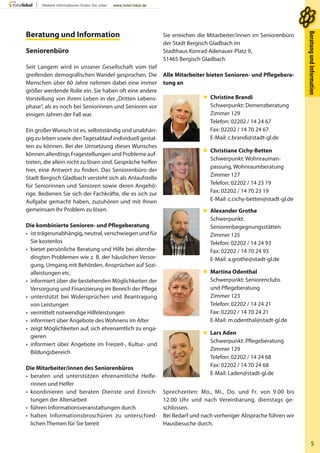 5
BeratungundInformationBeratungundInformation
Sie erreichen die Mitarbeiter/innen im Seniorenbüro
der Stadt Bergisch Gladbach im
Stadthaus Konrad-Adenauer-Platz 9,
51465 Bergisch Gladbach
Alle Mitarbeiter bieten Senioren- und Pflegebera-
tung an
 Christine Brandi
Schwerpunkt: Demenzberatung
Zimmer 129
Telefon: 02202 / 14 24 67
Fax: 02202 / 14 70 24 67
E-Mail: c.brandi@stadt-gl.de
 Christiane Cichy-Betten
Schwerpunkt: Wohnrauman-
passung, Wohnraumberatung
Zimmer 127
Telefon: 02202 / 14 23 19
Fax: 02202 / 14 70 23 19
E-Mail: c.cichy-betten@stadt-gl.de
 Alexander Grothe
Schwerpunkt:
Seniorenbegegnungsstätten
Zimmer 125
Telefon: 02202 / 14 24 93
Fax: 02202 / 14 70 24 93
E-Mail: a.grothe@stadt-gl.de
 Martina Odenthal
Schwerpunkt: Seniorenclubs
und Pflegeberatung
Zimmer 123
Telefon: 02202 / 14 24 21
Fax: 02202 / 14 70 24 21
E-Mail: m.odenthal@stadt-gl.de
 Lars Aden
Schwerpunkt: Pflegeberatung
Zimmer 129
Telefon: 02202 / 14 24 68
Fax: 02202 / 14 70 24 68
E-Mail: l.aden@stadt-gl.de
Sprechzeiten: Mo., Mi., Do. und Fr. von 9.00 bis
12.00 Uhr und nach Vereinbarung, dienstags ge-
schlossen.
Bei Bedarf und nach vorheriger Absprache führen wir
Hausbesuche durch.
Beratung und InformationBeratung und Information
Seniorenbüro
Seit Langem wird in unserer Gesellschaft vom tief
greifenden demografischen Wandel gesprochen. Die
Menschen über 60 Jahre nehmen dabei eine immer
größer werdende Rolle ein. Sie haben oft eine andere
Vorstellung von ihrem Leben in der „Dritten Lebens-
phase“, als es noch bei Seniorinnen und Senioren vor
einigen Jahren der Fall war.
Ein großer Wunsch ist es, selbstständig und unabhän-
gig zu leben sowie denTagesablauf individuell gestal-
ten zu können. Bei der Umsetzung dieses Wunsches
können allerdings Fragestellungen und Probleme auf-
treten, die allein nicht zu lösen sind. Gespräche helfen
hier, eine Antwort zu finden. Das Seniorenbüro der
Stadt Bergisch Gladbach versteht sich als Anlaufstelle
für Seniorinnen und Senioren sowie deren Angehö-
rige. Bedienen Sie sich der Fachkräfte, die es sich zur
Aufgabe gemacht haben, zuzuhören und mit Ihnen
gemeinsam Ihr Problem zu lösen.
Die kombinierte Senioren- und Pflegeberatung
• ist trägerunabhängig, neutral, verschwiegen und für
Sie kostenlos
• bietet persönliche Beratung und Hilfe bei altersbe-
dingten Problemen wie z. B. der häuslichen Versor-
gung, Umgang mit Behörden, Ansprüchen auf Sozi-
alleistungen etc.
• informiert über die bestehenden Möglichkeiten der
Versorgung und Finanzierung im Bereich der Pflege
• unterstützt bei Widersprüchen und Beantragung
von Leistungen
• vermittelt notwendige Hilfeleistungen
• informiert über Angebote des Wohnens im Alter
• zeigt Möglichkeiten auf, sich ehrenamtlich zu enga-
gieren
• informiert über Angebote im Freizeit-, Kultur- und
Bildungsbereich
Die Mitarbeiter/innen des Seniorenbüros
• beraten und unterstützen ehrenamtliche Helfe-
rinnen und Helfer
• koordinieren und beraten Dienste und Einrich-
tungen der Altenarbeit
• führen Informationsveranstaltungen durch
• halten Informationsbroschüren zu unterschied-
lichen Themen für Sie bereit
 