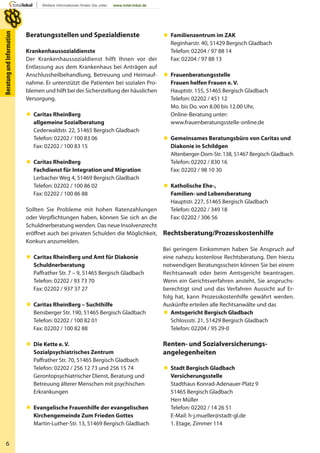 6
BeratungundInformation
Beratungsstellen und Spezialdienste
Krankenhaussozialdienste
Der Krankenhaussozialdienst hilft Ihnen vor der
Entlassung aus dem Krankenhaus bei Anträgen auf
Anschlussheilbehandlung, Betreuung und Heimauf-
nahme. Er unterstützt die Patienten bei sozialen Pro-
blemen und hilft bei der Sicherstellung der häuslichen
Versorgung.
 Caritas RheinBerg
allgemeine Sozialberatung
Cederwaldstr. 22, 51465 Bergisch Gladbach
Telefon: 02202 / 100 83 06
Fax: 02202 / 100 83 15
 Caritas RheinBerg
Fachdienst für Integration und Migration
Lerbacher Weg 4, 51469 Bergisch Gladbach
Telefon: 02202 / 100 86 02
Fax: 02202 / 100 86 88
Sollten Sie Probleme mit hohen Ratenzahlungen
oder Verpflichtungen haben, können Sie sich an die
Schuldnerberatung wenden. Das neue Insolvenzrecht
eröffnet auch bei privaten Schulden die Möglichkeit,
Konkurs anzumelden.
 Caritas RheinBerg und Amt für Diakonie
Schuldnerberatung
Paffrather Str. 7 – 9, 51465 Bergisch Gladbach
Telefon: 02202 / 93 73 70
Fax: 02202 / 937 37 27
 Caritas RheinBerg – Suchthilfe
Bensberger Str. 190, 51465 Bergisch Gladbach
Telefon: 02202 / 100 82 01
Fax: 02202 / 100 82 88
 Die Kette e. V.
Sozialpsychiatrisches Zentrum
Paffrather Str. 70, 51465 Bergisch Gladbach
Telefon: 02202 / 256 12 73 und 256 15 74
Gerontopsychiatrischer Dienst, Beratung und
Betreuung älterer Menschen mit psychischen
Erkrankungen
 Evangelische Frauenhilfe der evangelischen
Kirchengemeinde Zum Frieden Gottes
Martin-Luther-Str. 13, 51469 Bergisch Gladbach
 Familienzentrum im ZAK
Reginharstr. 40, 51429 Bergisch Gladbach
Telefon: 02204 / 97 88 14
Fax: 02204 / 97 88 13
 Frauenberatungsstelle
Frauen helfen Frauen e. V.
Hauptstr. 155, 51465 Bergisch Gladbach
Telefon: 02202 / 451 12
Mo. bis Do. von 8.00 bis 12.00 Uhr,
Online-Beratung unter:
www.frauenberatungsstelle-online.de
 Gemeinsames Beratungsbüro von Caritas und
Diakonie in Schildgen
Altenberger-Dom-Str. 138, 51467 Bergisch Gladbach
Telefon: 02202 / 830 16
Fax: 02202 / 98 10 30
 Katholische Ehe-,
Familien- und Lebensberatung
Hauptstr. 227, 51465 Bergisch Gladbach
Telefon: 02202 / 349 18
Fax: 02202 / 306 56
Rechtsberatung/Prozesskostenhilfe
Bei geringem Einkommen haben Sie Anspruch auf
eine nahezu kostenlose Rechtsberatung. Den hierzu
notwendigen Beratungsschein können Sie bei einem
Rechtsanwalt oder beim Amtsgericht beantragen.
Wenn ein Gerichtsverfahren ansteht, Sie anspruchs-
berechtigt sind und das Verfahren Aussicht auf Er-
folg hat, kann Prozesskostenhilfe gewährt werden.
Auskünfte erteilen alle Rechtsanwälte und das
 Amtsgericht Bergisch Gladbach
Schlossstr. 21, 51429 Bergisch Gladbach
Telefon: 02204 / 95 29-0
Renten- und Sozialversicherungs-
angelegenheiten
 Stadt Bergisch Gladbach
Versicherungsstelle
Stadthaus Konrad-Adenauer-Platz 9
51465 Bergisch Gladbach
Herr Müller
Telefon: 02202 / 14 26 51
E-Mail: h-j.mueller@stadt-gl.de
1. Etage, Zimmer 114
 