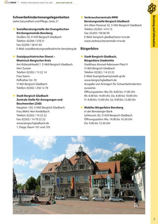 7
BeratungundInformationBeratungundInformation
Schwerbehindertenangelegenheiten
siehe Gesundheit und Pflege, Seite 21
 Sozialberatungsstelle der Evangelischen
Kirchengemeinde Bensberg
Straßen 54, 51429 Bergisch Gladbach
Telefon: 02204 / 578 51
Fax: 02204 / 58 41 65
E-Mail: sozialberatungsstelle@kirche-bensberg.de
 Sozialpsychiatrischer Dienst –
Rheinisch-Bergischer Kreis
Am Rübezahlwald 7, 51469 Bergisch Gladbach
Herr Zunzer
Telefon: 02202 / 13 22 14
Frau Soens
Paffrather Str. 70
51465 Bergisch Gladbach
Telefon: 02202 / 256 12 78
 Stadt Bergisch Gladbach
Zentrale Stelle für Anregungen und
Beschwerden (ZAB)
Hauptstr. 192, 51465 Bergisch Gladbach
Frau Mehl, Herr Kredelbach
Telefon: 02202 / 14 22 22
Fax: 02202 / 14 70 22 22
www.bergischgladbach.de
1. Etage, Raum 101 und 103
 Verbraucherzentrale NRW
Beratungsstelle Bergisch Gladbach
Am Alten Pastorat 32, 51465 Bergisch Gladbach
Telefon: 02202 / 414 15
Fax: 02202 / 94 06 94
E-Mail: bergisch-gladbach@vz-nrw.de
www.verbraucherzentrale-nrw.de
Bürgerbüro
 Stadt Bergisch Gladbach,
Bürgerbüro Stadtmitte
Stadthaus Konrad-Adenauer-Platz 9
51465 Bergisch Gladbach
Telefon: 02202 / 14 23 22
E-Mail: buergerbuero@stadt-gl.de
www.bergischgladbach.de
Ausgabe von Anträgen für Schwerbehinderten-
ausweise.
Öffnungszeiten: Mo./Di. 8.00 bis 17.00 Uhr
Mi. 8.00 bis 14.00 Uhr, Do. 8.00 bis 18.00 Uhr
Fr. 8.00 bis 13.00 Uhr, Sa. 9.00 bis 12.00 Uhr
 Mobiles Bürgerbüro Bensberg
in der Bensberger Bank
Schlossstr. 82, 51429 Bergisch Gladbach
Öffnungszeiten: Mo. 14.00 bis 16.30 Uhr
Do. 9.00 bis 12.30 Uhr
 
