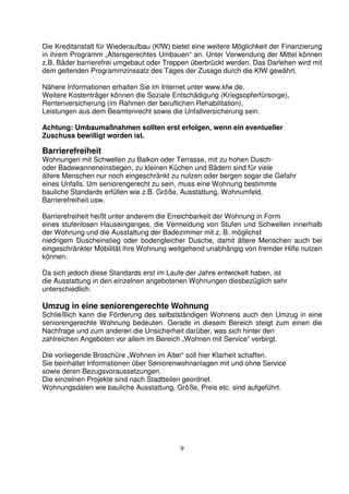 9
Die Kreditanstalt für Wiederaufbau (KfW) bietet eine weitere Möglichkeit der Finanzierung
in ihrem Programm „Altersgerechtes Umbauen“ an. Unter Verwendung der Mittel können
z.B. Bäder barrierefrei umgebaut oder Treppen überbrückt werden. Das Darlehen wird mit
dem geltenden Programmzinssatz des Tages der Zusage durch die KfW gewährt.
Nähere Informationen erhalten Sie im Internet unter www.kfw.de.
Weitere Kostenträger können die Soziale Entschädigung (Kriegsopferfürsorge),
Rentenversicherung (im Rahmen der beruflichen Rehabilitation),
Leistungen aus dem Beamtenrecht sowie die Unfallversicherung sein.
Achtung: Umbaumaßnahmen sollten erst erfolgen, wenn ein eventueller
Zuschuss bewilligt worden ist.
Barrierefreiheit
Wohnungen mit Schwellen zu Balkon oder Terrasse, mit zu hohen Dusch-
oder Badewanneneinstiegen, zu kleinen Küchen und Bädern sind für viele
ältere Menschen nur noch eingeschränkt zu nutzen oder bergen sogar die Gefahr
eines Unfalls. Um seniorengerecht zu sein, muss eine Wohnung bestimmte
bauliche Standards erfüllen wie z.B. Größe, Ausstattung, Wohnumfeld,
Barrierefreiheit usw.
Barrierefreiheit heißt unter anderem die Erreichbarkeit der Wohnung in Form
eines stufenlosen Hauseinganges, die Vermeidung von Stufen und Schwellen innerhalb
der Wohnung und die Ausstattung der Badezimmer mit z. B. möglichst
niedrigem Duscheinstieg oder bodengleicher Dusche, damit ältere Menschen auch bei
eingeschränkter Mobilität ihre Wohnung weitgehend unabhängig von fremder Hilfe nutzen
können.
Da sich jedoch diese Standards erst im Laufe der Jahre entwickelt haben, ist
die Ausstattung in den einzelnen angebotenen Wohnungen diesbezüglich sehr
unterschiedlich.
Umzug in eine seniorengerechte Wohnung
Schließlich kann die Förderung des selbstständigen Wohnens auch den Umzug in eine
seniorengerechte Wohnung bedeuten. Gerade in diesem Bereich steigt zum einen die
Nachfrage und zum anderen die Unsicherheit darüber, was sich hinter den
zahlreichen Angeboten vor allem im Bereich „Wohnen mit Service“ verbirgt.
Die vorliegende Broschüre „Wohnen im Alter“ soll hier Klarheit schaffen.
Sie beinhaltet Informationen über Seniorenwohnanlagen mit und ohne Service
sowie deren Bezugsvoraussetzungen.
Die einzelnen Projekte sind nach Stadtteilen geordnet.
Wohnungsdaten wie bauliche Ausstattung, Größe, Preis etc. sind aufgeführt.
 