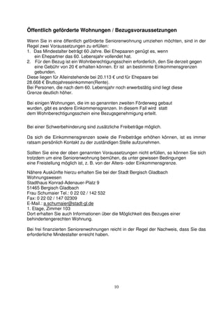 10
Öffentlich geförderte Wohnungen / Bezugsvoraussetzungen
Wenn Sie in eine öffentlich geförderte Seniorenwohnung umziehen möchten, sind in der
Regel zwei Voraussetzungen zu erfüllen:
1. Das Mindestalter beträgt 60 Jahre. Bei Ehepaaren genügt es, wenn
ein Ehepartner das 60. Lebensjahr vollendet hat.
2. Für den Bezug ist ein Wohnberechtigungsschein erforderlich, den Sie derzeit gegen
eine Gebühr von 20 € erhalten können. Er ist an bestimmte Einkommensgrenzen
gebunden.
Diese liegen für Alleinstehende bei 20.113 € und für Ehepaare bei
28.668 € Bruttojahreseinkommen(Rente).
Bei Personen, die nach dem 60. Lebensjahr noch erwerbstätig sind liegt diese
Grenze deutlich höher.
Bei einigen Wohnungen, die im so genannten zweiten Förderweg gebaut
wurden, gibt es andere Einkommensgrenzen. In diesem Fall wird statt
dem Wohnberechtigungsschein eine Bezugsgenehmigung erteilt.
Bei einer Schwerbehinderung sind zusätzliche Freibeträge möglich.
Da sich die Einkommensgrenzen sowie die Freibeträge erhöhen können, ist es immer
ratsam persönlich Kontakt zu der zuständigen Stelle aufzunehmen.
Sollten Sie eine der oben genannten Voraussetzungen nicht erfüllen, so können Sie sich
trotzdem um eine Seniorenwohnung bemühen, da unter gewissen Bedingungen
eine Freistellung möglich ist, z. B. von der Alters- oder Einkommensgrenze.
Nähere Auskünfte hierzu erhalten Sie bei der Stadt Bergisch Gladbach
Wohnungswesen
Stadthaus Konrad-Adenauer-Platz 9
51465 Bergisch Gladbach
Frau Schumaier Tel.: 0 22 02 / 142 532
Fax: 0 22 02 / 147 02309
E-Mail.: a.schumaier@stadt-gl.de
1. Etage, Zimmer 103
Dort erhalten Sie auch Informationen über die Möglichkeit des Bezuges einer
behindertengerechten Wohnung.
Bei frei finanzierten Seniorenwohnungen reicht in der Regel der Nachweis, dass Sie das
erforderliche Mindestalter erreicht haben.
 