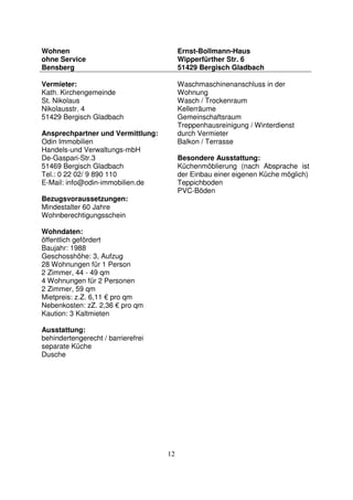 12
Wohnen
ohne Service
Bensberg
Ernst-Bollmann-Haus
Wipperfürther Str. 6
51429 Bergisch Gladbach
Vermieter:
Kath. Kirchengemeinde
St. Nikolaus
Nikolausstr. 4
51429 Bergisch Gladbach
Ansprechpartner und Vermittlung:
Odin Immobilien
Handels-und Verwaltungs-mbH
De-Gaspari-Str.3
51469 Bergisch Gladbach
Tel.: 0 22 02/ 9 890 110
E-Mail: info@odin-immobilien.de
Bezugsvoraussetzungen:
Mindestalter 60 Jahre
Wohnberechtigungsschein
Wohndaten:
öffentlich gefördert
Baujahr: 1988
Geschosshöhe: 3, Aufzug
28 Wohnungen für 1 Person
2 Zimmer, 44 - 49 qm
4 Wohnungen für 2 Personen
2 Zimmer, 59 qm
Mietpreis: z.Z. 6,11 € pro qm
Nebenkosten: zZ. 2,36 € pro qm
Kaution: 3 Kaltmieten
Ausstattung:
behindertengerecht / barrierefrei
separate Küche
Dusche
Waschmaschinenanschluss in der
Wohnung
Wasch / Trockenraum
Kellerräume
Gemeinschaftsraum
Treppenhausreinigung / Winterdienst
durch Vermieter
Balkon / Terrasse
Besondere Ausstattung:
Küchenmöblierung (nach Absprache ist
der Einbau einer eigenen Küche möglich)
Teppichboden
PVC-Böden
 