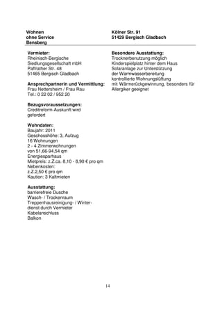 14
Wohnen
ohne Service
Bensberg
Kölner Str. 91
51429 Bergisch Gladbach
Vermieter:
Rheinisch-Bergische
Siedlungsgesellschaft mbH
Paffrather Str. 48
51465 Bergisch Gladbach
Ansprechpartnerin und Vermittlung:
Frau Nettersheim / Frau Rau
Tel.: 0 22 02 / 952 20
Bezugsvoraussetzungen:
Creditreform-Auskunft wird
gefordert
Wohndaten:
Baujahr: 2011
Geschosshöhe: 3, Aufzug
16 Wohnungen
2 - 4 Zimmerwohnungen
von 51,66-94,54 qm
Energiesparhaus
Mietpreis: z.Z.ca. 8,10 - 8,90 € pro qm
Nebenkosten:
z.Z.2,50 € pro qm
Kaution: 3 Kaltmieten
Ausstattung:
barrierefreie Dusche
Wasch- / Trockenraum
Treppenhausreinigung- / Winter-
dienst durch Vermieter
Kabelanschluss
Balkon
Besondere Ausstattung:
Trocknerbenutzung möglich
Kinderspielplatz hinter dem Haus
Solaranlage zur Unterstützung
der Warmwasserbereitung
kontrollierte Wohnungslüftung
mit Wärmerückgewinnung, besonders für
Allergiker geeignet
 