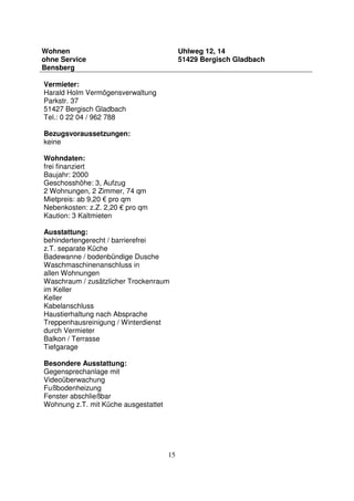 15
Wohnen
ohne Service
Bensberg
Uhlweg 12, 14
51429 Bergisch Gladbach
Vermieter:
Harald Holm Vermögensverwaltung
Parkstr. 37
51427 Bergisch Gladbach
Tel.: 0 22 04 / 962 788
Bezugsvoraussetzungen:
keine
Wohndaten:
frei finanziert
Baujahr: 2000
Geschosshöhe: 3, Aufzug
2 Wohnungen, 2 Zimmer, 74 qm
Mietpreis: ab 9,20 € pro qm
Nebenkosten: z.Z. 2,20 € pro qm
Kaution: 3 Kaltmieten
Ausstattung:
behindertengerecht / barrierefrei
z.T. separate Küche
Badewanne / bodenbündige Dusche
Waschmaschinenanschluss in
allen Wohnungen
Waschraum / zusätzlicher Trockenraum
im Keller
Keller
Kabelanschluss
Haustierhaltung nach Absprache
Treppenhausreinigung / Winterdienst
durch Vermieter
Balkon / Terrasse
Tiefgarage
Besondere Ausstattung:
Gegensprechanlage mit
Videoüberwachung
Fußbodenheizung
Fenster abschließbar
Wohnung z.T. mit Küche ausgestattet
 