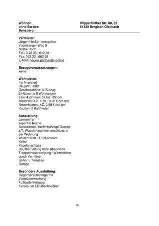 16
Wohnen
ohne Service
Bensberg
Wipperfürther Str. 60, 62
51429 Bergisch Gladbach
Vermieter:
Jürgen Hecker Immobilien
Vogelsanger Weg 8
50354 Hürth
Tel.: 0 22 33 / 640 38
Fax: 022 33 / 662 26
E-Mail: hecker.partner@t-online
Bezugsvoraussetzungen:
keine
Wohndaten:
frei finanziert
Baujahr: 2000
Geschosshöhe: 3, Aufzug
2 Häuser je 5 Wohnungen
2 bis 4 Zimmer, 57 bis 122 qm
Mietpreis: z.Z. 8,80 - 9,20 € pro qm
Nebenkosten: z.Z. 2,50 € pro qm
Kaution: 2 Kaltmieten
Ausstattung:
barrierefrei
separate Küche
Badewanne / bodenbündige Dusche
z.T. Waschmaschinenanschluss in
der Wohnung
Waschraum / Trockenraum
Keller
Kabelanschluss
Haustierhaltung nach Absprache
Treppenhausreinigung / Winterdienst
durch Vermieter
Balkon / Terrasse
Garage
Besondere Ausstattung:
Gegensprechanlage mit
Videoüberwachung
Fußbodenheizung
Fenster im EG abschließbar
 