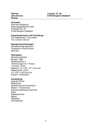 17
Wohnen
ohne Service
Gronau
Lutonstr. 47, 49
51469 Bergisch Gladbach
Vermieter:
Rheinisch-Bergische
Siedlungsgesellschaft mbH
Paffrather Str. 48
51465 Bergisch Gladbach
Ansprechpartnerin und Vermittlung:
Frau Nettersheim / Frau Hilken
Tel.: 0 22 02 / 952 20
Bezugsvoraussetzungen:
Wohnberechtigungsschein
Creditreform-Auskunft wird
gefordert
Wohndaten:
öffentlich gefördert
Baujahr: 1969
Geschosshöhe: 2
18 Wohnungen für 1 Person
1 Zimmer, 37 qm
Mietpreis: z.Z. 4,97 - 5,11 € pro qm
Nebenkosten: 4,00 €
z.Z. 3,50 - 4,20 € pro qm
Kaution: 3 Kaltmieten
Ausstattung:
separate Küche
Badewanne
teilweise Dusche barrierearm
Wasch- / Trockenraum
Gemeinschaftswaschmaschine
Keller
Kabelanschluss
Balkon
Stellplätze
Fahrradboxen
 