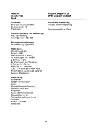 18
Wohnen
ohne Service
Hand
August-Kierspel-Str. 96
51469 Bergisch Gladbach
Vermieter:
Nord-Süd-Hausbau GmbH
Buchheimerstr. 13
51063 Köln
Ansprechpartnerin und Vermittlung:
Frau Schierenberg
Tel.: 0 22 1 / 671 167 514
Bezugsvoraussetzungen:
Wohnberechtigungsschein
Wohndaten:
öffentlich gefördert
Baujahr: 1976
Geschosshöhe: 5, Aufzug
48 Wohnungen für 1 Person
2 Zimmer, 44 qm
23 Wohnungen für 2 Personen
2 Zimmer, 52 - 56 qm
Mietpreis: z.Z. zwischen
3,42 - 4,70 € pro qm je nach Haus
Nebenkosten: z.Z. ca. 2,68 € pro qm
Kaution: 3 Kaltmieten
Ausstattung:
Badewanne
Wasch- /Trockenraum
Keller
Haustierhaltung auf Anfrage
Gemeinschaftsraum
Kegelbahn
Kabel-Satellitenanschluss
Hausmeister vor Ort
Treppenhausreinigung durch
Vermieter
Balkon / Terrasse
Stellplätze
Besondere Ausstattung:
teilweise Küchenmöblierung
Begegnungsstätte im Haus
 