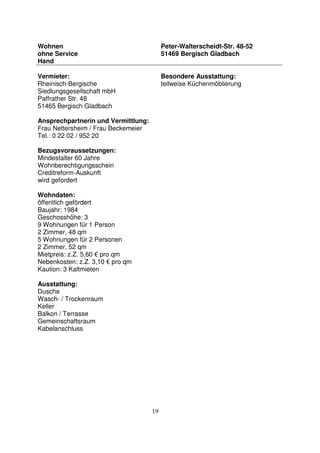 19
Wohnen
ohne Service
Hand
Peter-Walterscheidt-Str. 48-52
51469 Bergisch Gladbach
Vermieter:
Rheinisch-Bergische
Siedlungsgesellschaft mbH
Paffrather Str. 48
51465 Bergisch Gladbach
Ansprechpartnerin und Vermittlung:
Frau Nettersheim / Frau Beckemeier
Tel.: 0 22 02 / 952 20
Bezugsvoraussetzungen:
Mindestalter 60 Jahre
Wohnberechtigungsschein
Creditreform-Auskunft
wird gefordert
Wohndaten:
öffentlich gefördert
Baujahr: 1984
Geschosshöhe: 3
9 Wohnungen für 1 Person
2 Zimmer, 48 qm
5 Wohnungen für 2 Personen
2 Zimmer, 52 qm
Mietpreis: z.Z. 5,60 € pro qm
Nebenkosten: z.Z. 3,10 € pro qm
Kaution: 3 Kaltmieten
Ausstattung:
Dusche
Wasch- / Trockenraum
Keller
Balkon / Terrasse
Gemeinschaftsraum
Kabelanschluss
Besondere Ausstattung:
teilweise Küchenmöblierung
 