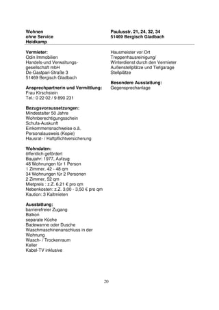 20
Wohnen
ohne Service
Heidkamp
Paulusstr. 21, 24, 32, 34
51469 Bergisch Gladbach
Vermieter:
Odin Immobilien
Handels-und Verwaltungs-
gesellschaft mbH
De-Gastpari-Straße 3
51469 Bergisch Gladbach
Ansprechpartnerin und Vermittlung:
Frau Kirschstein
Tel.: 0 22 02 / 9 890 231
Bezugsvoraussetzungen:
Mindestalter 50 Jahre
Wohnberechtigungsschein
Schufa-Auskunft
Einkommensnachweise o.ä.
Personalausweis (Kopie)
Hausrat- / Haftpflichtversicherung
Wohndaten:
öffentlich gefördert
Baujahr: 1977, Aufzug
48 Wohnungen für 1 Person
1 Zimmer, 42 - 48 qm
34 Wohnungen für 2 Personen
2 Zimmer, 52 qm
Mietpreis : z.Z. 6,21 € pro qm
Nebenkosten: z.Z. 3,00 - 3,50 € pro qm
Kaution: 3 Kaltmieten
Ausstattung:
barrierefreier Zugang
Balkon
separate Küche
Badewanne oder Dusche
Waschmaschinenanschluss in der
Wohnung
Wasch- / Trockenraum
Keller
Kabel-TV inklusive
Hausmeister vor Ort
Treppenhausreinigung/
Winterdienst durch den Vermieter
Außenstellplätze und Tiefgarage
Stellplätze
Besondere Ausstattung:
Gegensprechanlage
 