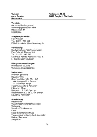 21
Wohnen
ohne Service
Herkenrath
Fontanestr. 15-19
51429 Bergisch Gladbach
Vermieter:
Aachener Siedlungs- und
Wohnungsgesellschaft mbH
Mevissenstr. 14
50668 Köln
Ansprechpartnerin:
Frau Nakaten
Tel.: 0 22 1 / 774 558 1
E-Mail: is.nakaten@aachener-swg.de
Vermittlung:
Stadtverwaltung / Wohnungswesen
Frau Schmidt, Zimmer 105
Tel.: 0 22 02 / 142 533
Stadthaus Konrad-Adenauer-Platz 9
51465 Bergisch Gladbach
Bezugsvoraussetzungen:
Mindestalter 60 Jahre
Wohnberechtigungsschein
Wohndaten:
öffentlich gefördert
Baujahr: 1985
Geschosshöhe: UG, EG, 1.OG
13 Wohnungen für 1 Person
1 - 1 ½ Zimmer, 48 qm
7 Wohnungen für 2 Personen
2 Zimmer, 59 qm
Mietpreis: z.Z. 5,16 € pro qm
Nebenkosten: z.Z. ca. 3,76 € pro qm
Kaution: 3 Kaltmieten
Ausstattung:
Badewanne
Waschmaschinenanschluss in der
Wohnung
Wasch - / Trockenraum
Keller
Kabel-Satellitenanschluss
Treppenhausreinigung durch Vermieter
Balkon / Terrasse
Stellplätze
 