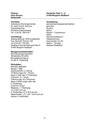 22
Wohnen
ohne Service
Herkenrath
Kierdorfer Feld 11, 13
51429 Bergisch Gladbach
Vermieter:
Katholische Kirchengemeinde
St. Josef und St. Antonius
Ansprechpartner:
Pfarrbüro Lerbacherweg
Tel.: 0 22 02 / 293 070
Vermittlung:
Stadtverwaltung / Wohnungswesen
Frau Schmidt, Zimmer 105
Tel.:0 22 02 / 142 533
Stadthaus Konrad-Adenaue-Platz 9
51465 Bergisch Gladbach
Bezugsvoraussetzungen:
Wohnberechtigungsschein
Mindestalter 60 Jahre
Bezugsgenehmigung
für den 2. Förderweg
Wohndaten:
öffentlich gefördert
Baujahr: 1998
Geschosshöhe: 2, Aufzug
10 Wohnungen für 1 Person
davon 5 über den 2. Förderweg
2 Zimmer, 41 - 54 qm
5 Wohnungen für 2 Personen
davon 2 Wohnungen über den
2. Förderweg
2 Zimmer, 54 qm
Mietpreis: 1. Förderweg
z.Z. 4,92 € pro qm
2. Förderweg z.Z. 6,79 € pro qm
Nebenkosten: z.Z. 1,63 - 3,04 € pro qm
Kaution: 3 Kaltmieten
Ausstattung :
barrierefreie teilweise behinderten-
gerechte
Dusche
Notruf
Wasch- / Trockenraum
Keller
Gemeinschaftsraum
Kabelanschluss
Hausmeister vor Ort
Balkon / Terrasse
teilweise Stellplätze
 