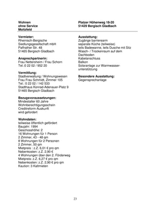 23
Wohnen
ohne Service
Moitzfeld
Platzer Höhenweg 18-20
51429 Bergisch Gladbach
Vermieter:
Rheinisch-Bergische
Siedlungsgesellschaft mbH
Paffrather Str. 48
51465 Bergisch Gladbach
Ansprechpartnerin:
Frau Nettersheim / Frau Schorn
Tel.:0 22 02 / 952 20
Vermittlung:
Stadtverwaltung / Wohnungswesen
Frau Frau Schmidt, Zimmer 105
Tel.: 0 22 02 / 142 533
Stadthaus Konrad-Adenauer-Platz 9
51465 Bergisch Gladbach
Bezugsvoraussetzungen:
Mindestalter 60 Jahre
Wohnberechtigungsschein
Creditreform-Auskunft
wird gefordert
Wohndaten:
teilweise öffentlich gefördert
Baujahr: 1994
Geschosshöhe: 2
16 Wohnungen für 1 Person
2 Zimmer, 43 - 48 qm
8 Wohnungen für 2 Personen
2 Zimmer, 50 qm
Mietpreis : z.Z. 6,01 € pro qm
Nebenkosten: z.Z. 2,90 €
4 Wohnungen über den 2. Förderweg
Mietpreis: z.Z. 6,27 € pro qm
Nebenkosten: z.Z. 2,90 € pro qm
Kaution: 3 Kaltmieten
Ausstattung:
Zugänge barrierearm
separate Küche (teilweise)
teils Badewanne, teils Dusche mit Sitz
Wasch- / Trockenraum auf dem
Dachboden
Kabelanschluss
Balkon
Solaranlage zur Warmwasser-
unterstützung
Besondere Ausstattung:
Gegensprechanlage
 