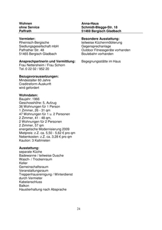 24
Wohnen
ohne Service
Paffrath
Anna-Haus
Schmidt-Blegge-Str. 18
51469 Bergisch Gladbach
Vermieter:
Rheinisch-Bergische
Siedlungsgesellschaft mbH
Paffrather Str. 48
51465 Bergisch Gladbach
Ansprechpartnerin und Vermittlung:
Frau Nettersheim / Frau Schorn
Tel.:0 22 02 / 952 20
Bezugsvoraussetzungen:
Mindestalter 60 Jahre
Creditreform-Auskunft
wird gefordert
Wohndaten:
Baujahr: 1966
Geschosshöhe: 5, Aufzug
36 Wohnungen für 1 Person
1 Zimmer, 26 - 31 qm
47 Wohnungen für 1 u. 2 Personen
2 Zimmer, 41 - 48 qm,
2 Wohnungen für 2 Personen
2 Zimmer, 57 qm
energetische Modernisierung 2009
Mietpreis: z.Z. ca. 5,50 - 5,62 € pro qm
Nebenkosten: z.Z. ca. 3,28 € pro qm
Kaution: 3 Kaltmieten
Ausstattung:
separate Küche
Badewanne / teilweise Dusche
Wasch- / Trockenraum
Keller
Gemeinschaftsraum
Veranstaltungsraum
Treppenhausreinigung / Winterdienst
durch Vermieter
Kabelanschluss
Balkon
Haustierhaltung nach Absprache
Besondere Ausstattung:
teilweise Küchenmöblierung
Gegensprechanlage
Outdoor Fitnessgeräte vorhanden
Boulebahn vorhanden
Begegnungsstätte im Haus
 