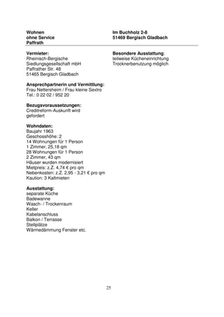 25
Wohnen
ohne Service
Paffrath
Im Buchholz 2-8
51469 Bergisch Gladbach
Vermieter:
Rheinisch-Bergische
Siedlungsgesellschaft mbH
Paffrather Str. 48
51465 Bergisch Gladbach
Ansprechpartnerin und Vermittlung:
Frau Nettersheim / Frau kleine Sextro
Tel.: 0 22 02 / 952 20
Bezugsvoraussetzungen:
Creditreform-Auskunft wird
gefordert
Wohndaten:
Baujahr 1963
Geschosshöhe: 2
14 Wohnungen für 1 Person
1 Zimmer, 25,18 qm
28 Wohnungen für 1 Person
2 Zimmer, 43 qm
Häuser wurden modernisiert
Mietpreis: z.Z. 4,74 € pro qm
Nebenkosten: z.Z. 2,95 - 3,21 € pro qm
Kaution: 3 Kaltmieten
Ausstattung:
separate Küche
Badewanne
Wasch- / Trockenraum
Keller
Kabelanschluss
Balkon / Terrasse
Stellplätze
Wärmedämmung Fenster etc.
Besondere Ausstattung:
teilweise Kücheneinrichtung
Trocknerbenutzung möglich
 