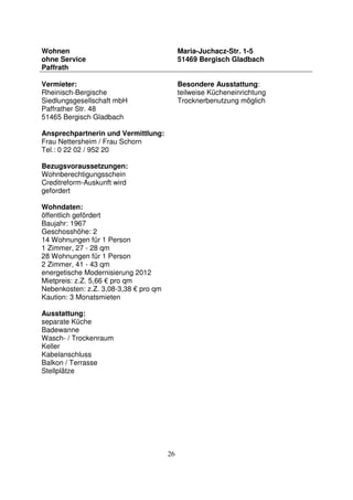 26
Wohnen
ohne Service
Paffrath
Maria-Juchacz-Str. 1-5
51469 Bergisch Gladbach
Vermieter:
Rheinisch-Bergische
Siedlungsgesellschaft mbH
Paffrather Str. 48
51465 Bergisch Gladbach
Ansprechpartnerin und Vermittlung:
Frau Nettersheim / Frau Schorn
Tel.: 0 22 02 / 952 20
Bezugsvoraussetzungen:
Wohnberechtigungsschein
Creditreform-Auskunft wird
gefordert
Wohndaten:
öffentlich gefördert
Baujahr: 1967
Geschosshöhe: 2
14 Wohnungen für 1 Person
1 Zimmer, 27 - 28 qm
28 Wohnungen für 1 Person
2 Zimmer, 41 - 43 qm
energetische Modernisierung 2012
Mietpreis: z.Z. 5,66 € pro qm
Nebenkosten: z.Z. 3,08-3,38 € pro qm
Kaution: 3 Monatsmieten
Ausstattung:
separate Küche
Badewanne
Wasch- / Trockenraum
Keller
Kabelanschluss
Balkon / Terrasse
Stellplätze
Besondere Ausstattung:
teilweise Kücheneinrichtung
Trocknerbenutzung möglich
 