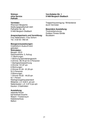 27
Wohnen
ohne Service
Paffrath
Von-Ketteler-Str. 1
51469 Bergisch Gladbach
Vermieter:
Rheinisch-Bergische
Siedlungsgesellschaft mbH
Paffrather Str. 48
51465 Bergisch Gladbach
Ansprechpartnerin und Vermittlung:
Frau Nettersheim / Frau Schorn
Tel.: 0 22 02 / 952 20
Bezugsvoraussetzungen:
Creditreform-Auskunft wird
gefordert
Wohndaten:
Baujahr: 2010
Geschosshöhe: 3, Aufzug
11 Wohnungen
1 Wohnung behindertengerecht
3 Zimmer, 99,78 qm für 2 Personen
1 Dachgeschosswohnung
4 Zimmer 101,87 qm
6 Wohnungen
2 Zimmer 61,04 - 61,35 qm
für 2 Personen
3 Wohnungen
1 Zimmer 43,02 - 44,03 qm
für 1 Person
Niedrigenergiehausstandard
Mietpreis: z.Z. 8,50 € pro qm
Nebenkosten: z.Z. 3,37 € pro qm
Kaution: 3 Kaltmieten
Ausstattung:
separate Küche
barrierefreie Dusche
Wasch / Trockenraum
Kabelanschluss
Balkon
Treppenhausreinigung / Winterdienst
durch Vermieter
Besondere Ausstattung:
Trocknerbenutzung
Outdoor Fitness Geräte
Boulebahn
 