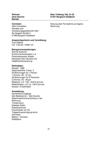 28
Wohnen
ohne Service
Refrath
Alter Traßweg 19d, 21-23
51427 Bergisch Gladbach
Vermieter:
Odin Immobilien
Handels-und
Verwaltungsgesellschaft mbH
De-Gaspari-Straße 3
51469 Bergisch Gladbach
Ansprechpartnerin und Vermittlung:
Frau Gabriel
Tel.: 0 22 02 / 9 890 121
Bezugsvoraussetzungen:
Schufa-Auskunft
Einkommensnachweis o. ä.
Personalausweis (Kopie)
Nachweis über Hausrat-und
Haftpflichtversicherung
Wohndaten:
Baujahr: 1968
Geschosshöhe: 2 bzw. 3
30 Wohnungen für 1 Person
1 Zimmer, 29 - 37 qm
30 Wohnungen für 2 Personen
2 Zimmer, 40 - 46 qm
Mietpreis: z.Z. 7,00 - 8,60 € pro qm
Nebenkosten: z.Z. ca. 1,80 € pro qm
Kaution: 3 Kaltmieten
Ausstattung:
barrierefreie Zugänge
teils Badewanne / teils Dusche
Waschmaschinenanschluss in der
Wohnung
Trockenraum
teilweise Keller
Kabelanschluss
Hausmeister vor Ort
Treppenhausreinigung durch
Vermieter
Balkon / Terrasse
Stellplätze
Heizung über Fernwärme auf eigene
Rechnung
 