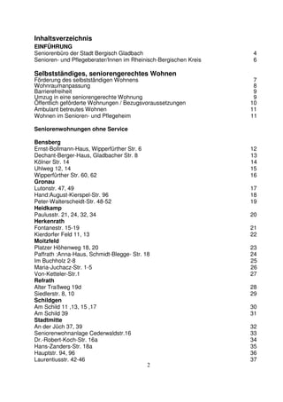 2
Inhaltsverzeichnis
EINFÜHRUNG
Seniorenbüro der Stadt Bergisch Gladbach 4
Senioren- und Pflegeberater/Innen im Rheinisch-Bergischen Kreis 6
Selbstständiges, seniorengerechtes Wohnen
Förderung des selbstständigen Wohnens 7
Wohnraumanpassung 8
Barrierefreiheit 9
Umzug in eine seniorengerechte Wohnung 9
Öffentlich geförderte Wohnungen / Bezugsvoraussetzungen 10
Ambulant betreutes Wohnen 11
Wohnen im Senioren- und Pflegeheim 11
Seniorenwohnungen ohne Service
Bensberg
Ernst-Bollmann-Haus, Wipperfürther Str. 6 12
Dechant-Berger-Haus, Gladbacher Str. 8 13
Kölner Str. 14 14
Uhlweg 12, 14 15
Wipperfürther Str. 60, 62 16
Gronau
Lutonstr. 47, 49 17
Hand:August-Kierspel-Str. 96 18
Peter-Walterscheidt-Str. 48-52 19
Heidkamp
Paulusstr. 21, 24, 32, 34 20
Herkenrath
Fontanestr. 15-19 21
Kierdorfer Feld 11, 13 22
Moitzfeld
Platzer Höhenweg 18, 20 23
Paffrath :Anna-Haus, Schmidt-Blegge- Str. 18 24
Im Buchholz 2-8 25
Maria-Juchacz-Str. 1-5 26
Von-Ketteler-Str.1 27
Refrath
Alter Traßweg 19d 28
Siedlerstr. 8, 10 29
Schildgen
Am Schild 11 ,13, 15 ,17 30
Am Schild 39 31
Stadtmitte
An der Jüch 37, 39 32
Seniorenwohnanlage Cederwaldstr.16 33
Dr.-Robert-Koch-Str. 16a 34
Hans-Zanders-Str. 18a 35
Hauptstr. 94, 96 36
Laurentiusstr. 42-46 37
 