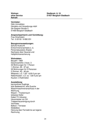 29
Wohnen
ohne Service
Refrath
Siedlerstr. 8, 10
51427 Bergisch Gladbach
Vermieter:
Odin Immobilien
Handels-und Verwaltungs mbH
De-Gaspari-Straße 3
51469 Bergisch Gladbach
Ansprechpartnerin und Vermittlung:
Frau Kirschstein
Tel.: 0 22 02 / 9 890 231
Bezugsvoraussetzungen:
Schufa-Auskunft
Einkommensnachweis o. ä.
Personalausweis (Kopie)
Nachweis über Hausrat-und
Haftpflichtversicherung
Wohndaten:
Baujahr: 1968
Geschosshöhe: 2 bzw. 3
30 Wohnungen für 1 Person
1 Zimmer, 29 - 37 qm
30 Wohnungen für 2 Personen
2 Zimmer, 40 - 46 qm
Mietpreis: z.Z. 7,00 - 8,00 € pro qm
Nebenkosten: z.Z. ca. 1,80 € pro qm
Kaution: 3 Kaltmieten
Ausstattung:
barrierefreie Zugänge
teils Badewanne, teils Dusche
Waschmaschinenanschluss in der
Wohnung
Wasch- / Trockenraum
teilweise Keller
Kabel-TV inklusive
Hausmeister vor Ort
Treppenhausreinigung durch
Vermieter
Balkon / Terrasse
Stellplätze
Heizung über Fernwärme auf eigene
Rechnung
 