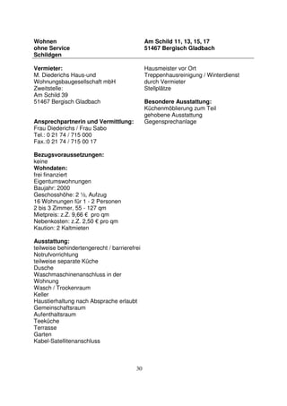 30
Wohnen
ohne Service
Schildgen
Am Schild 11, 13, 15, 17
51467 Bergisch Gladbach
Vermieter:
M. Diederichs Haus-und
Wohnungsbaugesellschaft mbH
Zweitstelle:
Am Schild 39
51467 Bergisch Gladbach
Ansprechpartnerin und Vermittlung:
Frau Diederichs / Frau Sabo
Tel.: 0 21 74 / 715 000
Fax.:0 21 74 / 715 00 17
Bezugsvoraussetzungen:
keine
Wohndaten:
frei finanziert
Eigentumswohnungen
Baujahr: 2000
Geschosshöhe: 2 ½, Aufzug
16 Wohnungen für 1 - 2 Personen
2 bis 3 Zimmer, 55 - 127 qm
Mietpreis: z.Z. 9,66 € pro qm
Nebenkosten: z.Z. 2,50 € pro qm
Kaution: 2 Kaltmieten
Ausstattung:
teilweise behindertengerecht / barrierefrei
Notrufvorrichtung
teilweise separate Küche
Dusche
Waschmaschinenanschluss in der
Wohnung
Wasch / Trockenraum
Keller
Haustierhaltung nach Absprache erlaubt
Gemeinschaftsraum
Aufenthaltsraum
Teeküche
Terrasse
Garten
Kabel-Satellitenanschluss
Hausmeister vor Ort
Treppenhausreinigung / Winterdienst
durch Vermieter
Stellplätze
Besondere Ausstattung:
Küchenmöblierung zum Teil
gehobene Ausstattung
Gegensprechanlage
 