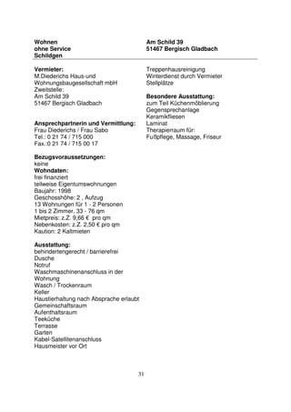 31
Wohnen
ohne Service
Schildgen
Am Schild 39
51467 Bergisch Gladbach
Vermieter:
M.Diederichs Haus-und
Wohnungsbaugesellschaft mbH
Zweitstelle:
Am Schild 39
51467 Bergisch Gladbach
Ansprechpartnerin und Vermittlung:
Frau Diederichs / Frau Sabo
Tel.: 0 21 74 / 715 000
Fax.:0 21 74 / 715 00 17
Bezugsvoraussetzungen:
keine
Wohndaten:
frei finanziert
teilweise Eigentumswohnungen
Baujahr: 1998
Geschosshöhe: 2 , Aufzug
13 Wohnungen für 1 - 2 Personen
1 bis 2 Zimmer, 33 - 76 qm
Mietpreis: z.Z. 9,66 € pro qm
Nebenkosten: z.Z. 2,50 € pro qm
Kaution: 2 Kaltmieten
Ausstattung:
behindertengerecht / barrierefrei
Dusche
Notruf
Waschmaschinenanschluss in der
Wohnung
Wasch / Trockenraum
Keller
Haustierhaltung nach Absprache erlaubt
Gemeinschaftsraum
Aufenthaltsraum
Teeküche
Terrasse
Garten
Kabel-Satellitenanschluss
Hausmeister vor Ort
Treppenhausreinigung
Winterdienst durch Vermieter
Stellplätze
Besondere Ausstattung:
zum Teil Küchenmöblierung
Gegensprechanlage
Keramikfliesen
Laminat
Therapierraum für:
Fußpflege, Massage, Friseur
 