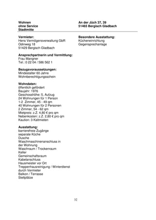 32
Wohnen
ohne Service
Stadtmitte
An der Jüch 37, 39
51465 Bergisch Gladbach
Vermieter:
Hens Vermögensverwaltung GbR
Odinweg 18
51429 Bergisch Gladbach
Ansprechpartnerin und Vermittlung:
Frau Mangner
Tel.: 0 22 04 / 586 562 1
Bezugsvoraussetzungen:
Mindestalter 60 Jahre
Wohnberechtigungsschein
Wohndaten:
öffentlich gefördert
Baujahr: 1976
Geschosshöhe: 5, Aufzug
24 Wohnungen für 1 Person
1-2 Zimmer, 45 - 49 qm
40 Wohnungen für 2 Personen
2 Zimmer, 54 - 62 qm
Mietpreis: z.Z. 4,80 € pro qm
Nebenkosten: z.Z. 2,80 € pro qm
Kaution: 3 Kaltmieten
Ausstattung:
barrierefreie Zugänge
separate Küche
Dusche
Waschmaschinenanschluss in
der Wohnung
Waschraum / Trockenraum
Keller
Gemeinschaftsraum
Kabelanschluss
Hausmeister vor Ort
Treppenhausreinigung / Winterdienst
durch Vermieter
Balkon / Terrasse
Stellplätze
Besondere Ausstattung:
Kücheneinrichtung
Gegensprechanlage
 