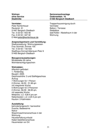 33
Wohnen
ohne Service
Stadtmitte
Seniorenwohnanlage
Cederwaldstr. 16
51465 Bergisch Gladbach
Vermieter:
Peter Kenfenheuer
Reuterstr. 91
51467 Bergisch Gladbach
Tel.: 0 22 02 / 553 48
Fax.:0 22 02 / 447 32
E-Mail:peter@kenfenheuer.de
Ansprechpartnerin und Vermittlung:
Stadtverwaltung / Wohnungswesen
Frau Schmidt, Zimmer 105
Tel.: 0 22 02 / 142 533
Stadthaus Konrad-Adenauer-Platz 9
51465 Bergisch Gladbach
Bezugsvoraussetzungen:
Mindestalter 60 Jahre
Wohnberechtigungsschein
Wohndaten:
öffentlich gefördert
1. Förderweg
Baujahr: 2005
Geschosshöhe: 3 und Staffelgeschoss
Aufzug
7 Wohnungen für 1 Person
2 Zimmer, 46,50 - 51,96 qm
mit integrierter Küche
5 Wohnungen für 2 Personen
2 Zimmer, 66,09 - 66,95 qm,
mit separater Küche
Mietpreis: z.Z. 4,80 € pro qm
Nebenkosten: z.Z. 2,25 € pro qm
Kaution: 3 Kaltmieten
Ausstattung:
behindertengerecht / barrierefrei
Dusche, Badewanne
Notruf
Waschmaschinenanschluss in der
Wohnung
Haustierhaltung erlaubt
Kabel-Satellitenanschluss
Hausmeister vor Ort
Treppenhausreinigung durch
Vermieter
Balkon / Terrasse
Stellplätze
statt Keller / Abstellraum in der
Wohnung
 