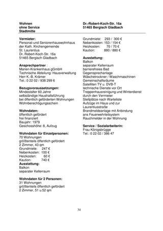 34
Wohnen
ohne Service
Stadtmitte
Dr.-Robert-Koch-Str. 16a
51465 Bergisch Gladbach
Vermieter:
Personal-und Seniorenhauswohnhaus
der Kath. Kirchengemeinde
St. Laurentius
Dr. Robert-Koch-Str. 16a
51465 Bergisch Gladbach
Ansprechpartner :
Marien-Krankenhaus gGmbH
Technische Abteilung: Hausverwaltung
Herr K.-B. Krämer
Tel.: 0 22 02 / 938 299 6
Bezugsvoraussetzungen:
Mindestalter 60 Jahre
selbständige Haushaltsführung
bei öffentlich geförderten Wohnungen
Wohnberechtigungsschein
Wohndaten:
öffentlich gefördert
frei finanziert
Baujahr: 1979
Geschosshöhe: 8, Aufzug
Wohndaten für Einzelpersonen:
70 Wohnungen
größtenteils öffentlich gefördert
2 Zimmer, 43 qm
Grundmiete: 247 €
Nebenkosten: 100 €
Heizkosten: 60 €
Kaution: 740 €
Ausstattung:
Balkon
separater Kellerraum
Wohndaten für 2 Personen:
31 Wohnungen
größtenteils öffentlich gefördert
2 Zimmer, 51 u.52 qm
Grundmiete: 293 / 300 €
Nebenkosten: 153 / 154 €
Heizkosten: 70 / 70 €
Kaution: 880 / 880 €
Ausstattung:
Balkon
separater Kellerraum
barrierefreies Bad
Gegensprechanlage
Wäschetrockner / Waschmaschinen
Gemeinschaftsräume
Satelliten TV u. DVB-T
technische Dienste vor Ort
Treppenhausreinigung und Winterdienst
durch den Vermieter
Stellplätze nach Warteliste
Aufzüge im Haus und zur
Laurentiusstraße
Brandmeldeanlage mit Anbindung
ans Feuerwehrleitsystem
Rauchmelder in der Wohnung
Service / Sozialarbeiterin:
Frau Königsbrügge
Tel.: 0 22 02 / 386 47
 