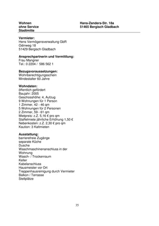 35
Wohnen
ohne Service
Stadtmitte
Hans-Zanders-Str. 18a
51465 Bergisch Gladbach
Vermieter:
Hens Vermögensverwaltung GbR
Odinweg 18
51429 Bergisch Gladbach
Ansprechpartnerin und Vermittlung:
Frau Mangner
Tel.: 0 2204 / 586 562 1
Bezugsvoraussetzungen:
Wohnberechtigungsschein
Mindestalter 60 Jahre
Wohndaten:
öffentlich gefördert
Baujahr: 2005
Geschosshöhe: 4, Aufzug
9 Wohnungen für 1 Person
1 Zimmer, 42 - 46 qm
5 Wohnungen für 2 Personen
2 Zimmer, 59 - 61 qm
Mietpreis: z.Z. 5,16 € pro qm
Staffelmiete jährliche Erhöhung 1,50 €
Nebenkosten: z.Z. 2,30 € pro qm
Kaution: 3 Kaltmieten
Ausstattung:
barrierefreie Zugänge
separate Küche
Dusche
Waschmaschinenanschluss in der
Wohnung
Wasch- / Trockenraum
Keller
Kabelanschluss
Hausmeister vor Ort
Treppenhausreinigung durch Vermieter
Balkon / Terrasse
Stellplätze
 