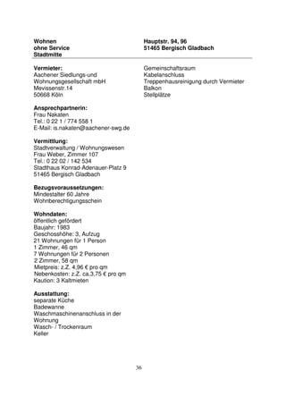 36
Wohnen
ohne Service
Stadtmitte
Hauptstr. 94, 96
51465 Bergisch Gladbach
Vermieter:
Aachener Siedlungs-und
Wohnungsgesellschaft mbH
Mevissenstr.14
50668 Köln
Ansprechpartnerin:
Frau Nakaten
Tel.: 0 22 1 / 774 558 1
E-Mail: is.nakaten@aachener-swg.de
Vermittlung:
Stadtverwaltung / Wohnungswesen
Frau Weber, Zimmer 107
Tel.: 0 22 02 / 142 534
Stadthaus Konrad-Adenauer-Platz 9
51465 Bergisch Gladbach
Bezugsvoraussetzungen:
Mindestalter 60 Jahre
Wohnberechtigungsschein
Wohndaten:
öffentlich gefördert
Baujahr: 1983
Geschosshöhe: 3, Aufzug
21 Wohnungen für 1 Person
1 Zimmer, 46 qm
7 Wohnungen für 2 Personen
2 Zimmer, 58 qm
Mietpreis: z.Z. 4,96 € pro qm
Nebenkosten: z.Z. ca.3,75 € pro qm
Kaution: 3 Kaltmieten
Ausstattung:
separate Küche
Badewanne
Waschmaschinenanschluss in der
Wohnung
Wasch- / Trockenraum
Keller
Gemeinschaftsraum
Kabelanschluss
Treppenhausreinigung durch Vermieter
Balkon
Stellplätze
 