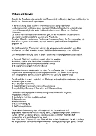 38
Wohnen mit Service
Sowohl die Angebote, als auch die Nachfragen sind im Bereich „Wohnen mit Service“ in
den letzten Jahren deutlich gestiegen.
In der Erwartung, dass auch bei einem Nachlassen der persönlichen
Leistungsfähigkeit und bis zu einer gewissen Hilfsbedürftigkeit eine selbstständige
Lebensführung möglich ist, entscheiden sich immer mehr Menschen für diese
Wohnform.
Da es hier keine einheitlichen Richtlinien gibt, ist der Markt sehr unübersichtlich.
Es existieren unterschiedliche Modelle und Angebote.
Betreiber öffentlich geförderter Seniorenwohnungen müssen ihr Serviceangebot mit
dem Wohnungsamt abstimmen, so dass hier eine gewisse Kontrollmöglichkeit
gegeben ist.
Bei frei finanzierten Wohnungen können die Mietpreise unterschiedlich sein. Dies
ist aber nur zum Teil aus dem unterschiedlichen Leistungsangebot zu erklären.
Eine Mindestanforderung sollte in allen Fällen eine seniorengechte Bauweise sein.
In Bergisch Gladbach existieren zurzeit folgende Modelle:
öffentlich geförderte Seniorenwohnungen mit Service
frei finanzierte Seniorenwohnungen mit Service
Seniorenwohnungen im Heimverbund
Hierbei wird unterschieden zwischen dem Grund-Service (der durch eine
so genannte Betreuungspauschale abgegolten wird) und einem Wahl-Service
(der entsprechend der in Anspruch genommener Leistung bezahlt wird).
Der Grund-Service wird zusätzlich zur Miete gezahlt und sollte mindestens folgende
Anforderungen erfüllen:
24-Stunden-Hausnotruf
regelmäßige Erreichbarkeit eines Hausmeisters
regelmäßige Beratung, Information und Hilfevermittlung
Der Wahl-Service gegen Kostenerstattung sollte mindestens folgende
Angebote beinhalten:
Ambulante Kranken- und Altenpflege
Botendienste
Wäschedienst
Essensversorgung
Wohnungsreinigung
Die konkrete Benennung aller Hilfsangebote und deren einzeln auf-
gegliederte Kosten sind Voraussetzung dafür, Angebote vergleichen zu können.
Nur so können Sie genau prüfen, ob die angebotenen Hilfen Ihrem Bedarf
entsprechen und ob sie finanzierbar sind.
Bevor Sie Ihren Wohnsitz für das Alter wählen, sollten Sie deshalb die Wohnanlage,
die angebotenen Serviceleistungen und deren Vertragsbedingungen genau kennen.
 