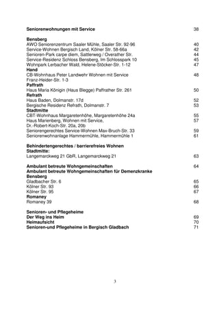 3
Seniorenwohnungen mit Service 38
Bensberg
AWO Seniorenzentrum Saaler Mühle, Saaler Str. 92-96 40
Service-Wohnen Bergisch Land, Kölner Str. 58-66a 42
Senioren-Park carpe diem, Sattlerweg / Overather Str. 44
Service-Residenz Schloss Bensberg, Im Schlosspark 10 45
Wohnpark Lerbacher Wald, Helene-Stöcker-Str. 1-12 47
Hand
CB-Wohnhaus Peter Landwehr Wohnen mit Service 48
Franz-Heider-Str. 1-3
Paffrath
Haus Maria Königin (Haus Blegge) Paffrather Str. 261 50
Refrath
Haus Baden, Dolmanstr. 17d 52
Bergische Residenz Refrath, Dolmanstr. 7 53
Stadtmitte
CBT-Wohnhaus Margaretenhöhe, Margaretenhöhe 24a 55
Haus Marienberg, Wohnen mit Service, 57
Dr.-Robert-Koch-Str. 20a, 20b
Seniorengerechtes Service-Wohnen Max-Bruch-Str. 33 59
Seniorenwohnanlage Hammermühle, Hammermühle 1 61
Behindertengerechtes / barrierefreies Wohnen
Stadtmitte:
Langemarckweg 21 GbR, Langemarckweg 21 63
Ambulant betreute Wohngemeinschaften 64
Ambulant betreute Wohngemeinschaften für Demenzkranke
Bensberg
Gladbacher Str. 6 65
Kölner Str. 93 66
Kölner Str. 95 67
Romaney
Romaney 39 68
Senioren- und Pflegeheime
Der Weg ins Heim 69
Heimaufsicht 70
Senioren-und Pflegeheime in Bergisch Gladbach 71
 