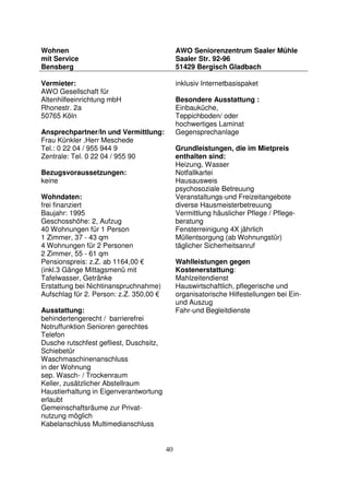 40
Wohnen
mit Service
Bensberg
AWO Seniorenzentrum Saaler Mühle
Saaler Str. 92-96
51429 Bergisch Gladbach
Vermieter:
AWO Gesellschaft für
Altenhilfeeinrichtung mbH
Rhonestr. 2a
50765 Köln
Ansprechpartner/In und Vermittlung:
Frau Künkler ,Herr Meschede
Tel.: 0 22 04 / 955 944 9
Zentrale: Tel. 0 22 04 / 955 90
Bezugsvoraussetzungen:
keine
Wohndaten:
frei finanziert
Baujahr: 1995
Geschosshöhe: 2, Aufzug
40 Wohnungen für 1 Person
1 Zimmer, 37 - 43 qm
4 Wohnungen für 2 Personen
2 Zimmer, 55 - 61 qm
Pensionspreis: z.Z. ab 1164,00 €
(inkl.3 Gänge Mittagsmenü mit
Tafelwasser, Getränke
Erstattung bei Nichtinanspruchnahme)
Aufschlag für 2. Person: z.Z. 350,00 €
Ausstattung:
behindertengerecht / barrierefrei
Notruffunktion Senioren gerechtes
Telefon
Dusche rutschfest gefliest, Duschsitz,
Schiebetür
Waschmaschinenanschluss
in der Wohnung
sep. Wasch- / Trockenraum
Keller, zusätzlicher Abstellraum
Haustierhaltung in Eigenverantwortung
erlaubt
Gemeinschaftsräume zur Privat-
nutzung möglich
Kabelanschluss Multimedianschluss
inklusiv Internetbasispaket
Besondere Ausstattung :
Einbauküche,
Teppichboden/ oder
hochwertiges Laminat
Gegensprechanlage
Grundleistungen, die im Mietpreis
enthalten sind:
Heizung, Wasser
Notfallkartei
Hausausweis
psychosoziale Betreuung
Veranstaltungs-und Freizeitangebote
diverse Hausmeisterbetreuung
Vermittlung häuslicher Pflege / Pflege-
beratung
Fensterreinigung 4X jährlich
Müllentsorgung (ab Wohnungstür)
täglicher Sicherheitsanruf
Wahlleistungen gegen
Kostenerstattung:
Mahlzeitendienst
Hauswirtschaftlich, pflegerische und
organisatorische Hilfestellungen bei Ein-
und Auszug
Fahr-und Begleitdienste
 