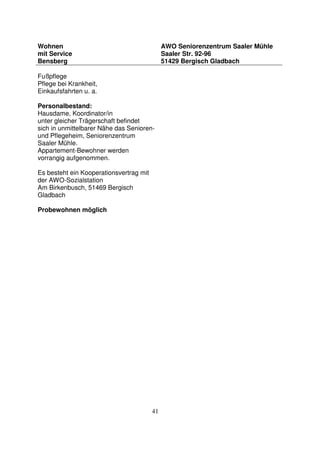 41
Wohnen
mit Service
Bensberg
AWO Seniorenzentrum Saaler Mühle
Saaler Str. 92-96
51429 Bergisch Gladbach
Fußpflege
Pflege bei Krankheit,
Einkaufsfahrten u. a.
Personalbestand:
Hausdame, Koordinator/in
unter gleicher Trägerschaft befindet
sich in unmittelbarer Nähe das Senioren-
und Pflegeheim, Seniorenzentrum
Saaler Mühle.
Appartement-Bewohner werden
vorrangig aufgenommen.
Es besteht ein Kooperationsvertrag mit
der AWO-Sozialstation
Am Birkenbusch, 51469 Bergisch
Gladbach
Probewohnen möglich
 