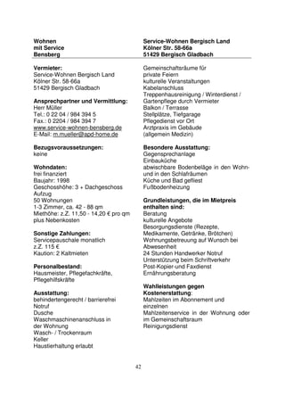 42
Wohnen
mit Service
Bensberg
Service-Wohnen Bergisch Land
Kölner Str. 58-66a
51429 Bergisch Gladbach
Vermieter:
Service-Wohnen Bergisch Land
Kölner Str. 58-66a
51429 Bergisch Gladbach
Ansprechpartner und Vermittlung:
Herr Müller
Tel.: 0 22 04 / 984 394 5
Fax.: 0 2204 / 984 394 7
www.service-wohnen-bensberg.de
E-Mail: m.mueller@apd-home.de
Bezugsvoraussetzungen:
keine
Wohndaten:
frei finanziert
Baujahr: 1998
Geschosshöhe: 3 + Dachgeschoss
Aufzug
50 Wohnungen
1-3 Zimmer, ca. 42 - 88 qm
Miethöhe: z.Z. 11,50 - 14,20 € pro qm
plus Nebenkosten
Sonstige Zahlungen:
Servicepauschale monatlich
z.Z. 115 €
Kaution: 2 Kaltmieten
Personalbestand:
Hausmeister, Pflegefachkräfte,
Pflegehilfskräfte
Ausstattung:
behindertengerecht / barrierefrei
Notruf
Dusche
Waschmaschinenanschluss in
der Wohnung
Wasch- / Trockenraum
Keller
Haustierhaltung erlaubt
Gemeinschaftsräume für
private Feiern
kulturelle Veranstaltungen
Kabelanschluss
Treppenhausreinigung / Winterdienst /
Gartenpflege durch Vermieter
Balkon / Terrasse
Stellplätze, Tiefgarage
Pflegedienst vor Ort
Arztpraxis im Gebäude
(allgemein Medizin)
Besondere Ausstattung:
Gegensprechanlage
Einbauküche
abwischbare Bodenbeläge in den Wohn-
und in den Schlafräumen
Küche und Bad gefliest
Fußbodenheizung
Grundleistungen, die im Mietpreis
enthalten sind:
Beratung
kulturelle Angebote
Besorgungsdienste (Rezepte,
Medikamente, Getränke, Brötchen)
Wohnungsbetreuung auf Wunsch bei
Abwesenheit
24 Stunden Handwerker Notruf
Unterstützung beim Schriftverkehr
Post-Kopier-und Faxdienst
Ernährungsberatung
Wahlleistungen gegen
Kostenerstattung:
Mahlzeiten im Abonnement und
einzelnen
Mahlzeitenservice in der Wohnung oder
im Gemeinschaftsraum
Reinigungsdienst
 